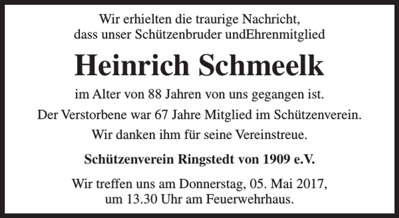 <p>Wir erhielten die traurige Nachricht,<br />dass unser Schützenbruder undEhrenmitglied</p><p>Heinrich Schmeelk</p><p>im Alter von 88 Jahren von uns gegangen ist.<br />Der Verstorbene war 67 Jahre Mitglied im Schützenverein.<br />Wir danken ihm für seine Vereinstreue.<br />Schützenverein Ringstedt von 1909 e.V.<br />Wir treffen uns am Donnerstag, 05. Mai 2017,<br />um 13.30 Uhr am Feuerwehrhaus.</p>