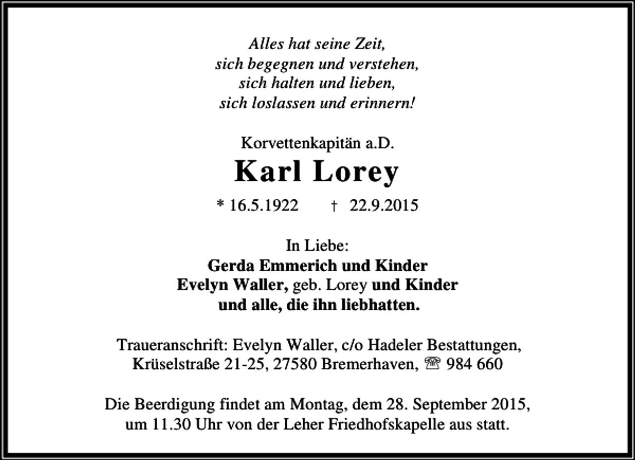 <p>Alles hat seine Zeit,<br />sich begegnen und verstehen,<br />sich halten und lieben,<br />sich loslassen und erinnern!<br />Korvettenkapitän a.D.</p><p>Karl Lorey<br />* 16.5.1922</p><p>† 22.9.2015</p><p>In Liebe:<br />Gerda Emmerich und Kinder<br />Evelyn Waller, geb. Lorey und Kinder<br />und alle, die ihn liebhatten.<br />Traueranschrift: Evelyn Waller, c/o Hadeler Bestattungen,<br />Krüselstraße 21-25, 27580 Bremerhaven, ℡ 984 660<br />Die Beerdigung findet am Montag, dem 28. September 2015,<br />um 11.30 Uhr von der Leher Friedhofskapelle aus statt.</p>