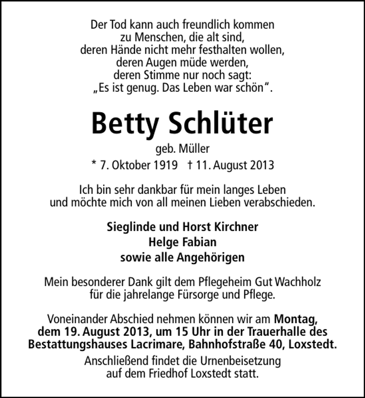 <p>Der Tod kann auch freundlich kommen<br />zu Menschen, die alt sind,<br />deren Hände nicht mehr festhalten wollen,<br />deren Augen müde werden,<br />deren Stimme nur noch sagt:<br />„Es ist genug. Das Leben war schön“.</p><p>Betty Schlüter</p><p>geb. Müller<br />* 7. Oktober 1919 † 11. August 2013<br />Ich bin sehr dankbar für mein langes Leben<br />und möchte mich von all meinen Lieben verabschieden.<br />Sieglinde und Horst Kirchner<br />Helge Fabian<br />sowie alle Angehörigen<br />Mein besonderer Dank gilt dem Pflegeheim Gut Wachholz<br />für die jahrelange Fürsorge und Pflege.<br />Voneinander Abschied nehmen können wir am Montag,<br />dem 19. August 2013, um 15 Uhr in der Trauerhalle des<br />Bestattungshauses Lacrimare, Bahnhofstraße 40, Loxstedt.<br />Anschließend findet die Urnenbeisetzung<br />auf dem Friedhof Loxstedt statt.</p>