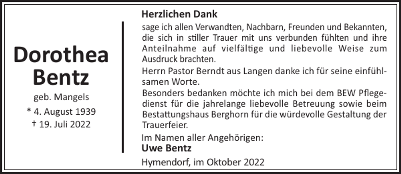 <p>Herzlichen Dank</p><p>Dorothea<br />Bentz<br />geb. Mangels<br />* 4. August 1939<br />† 19. Juli 2022</p><p>sage ich allen Verwandten, Nachbarn, Freunden und Bekannten,<br />die sich in s!ller Trauer mit uns verbunden fühlten und ihre<br />Anteilnahme auf vielfäl!ge und liebevolle Weise zum<br />Ausdruck brachten.<br />Herrn Pastor Berndt aus Langen danke ich für seine einfühlsamen Worte.<br />Besonders bedanken möchte ich mich bei dem BEW Pﬂegedienst für die jahrelange liebevolle Betreuung sowie beim<br />Besta"ungshaus Berghorn für die würdevolle Gestaltung der<br />Trauerfeier.<br />Im Namen aller Angehörigen:</p><p>Uwe Bentz<br />Hymendorf, im Oktober 2022</p>