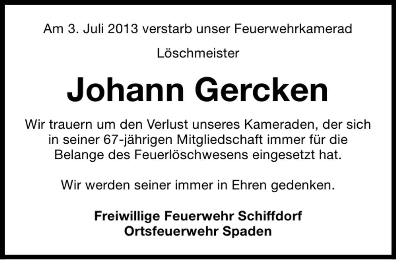 <p>Am 3. Juli 2013 verstarb unser Feuerwehrkamerad<br />Löschmeister</p><p>Johann Gercken<br />Wir trauern um den Verlust unseres Kameraden, der sich<br />in seiner 67-jährigen Mitgliedschaft immer für die<br />Belange des Feuerlöschwesens eingesetzt hat.<br />Wir werden seiner immer in Ehren gedenken.<br />Freiwillige Feuerwehr Schiffdorf<br />Ortsfeuerwehr Spaden</p>
