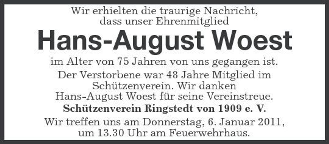 <p>Wir erhielten die traurige Nachricht, dass unser Ehrenmitglied</p><p>Hans-August Woest<br />im Alter von 75 Jahren von uns gegangen ist. Der Verstorbene war 48 Jahre Mitglied im Schützenverein. Wir danken Hans-August Woest für seine Vereinstreue. Schützenverein Ringstedt von 1909 e. V. Wir treffen uns am Donnerstag, 6. Januar 2011, um 13.30 Uhr am Feuerwehrhaus.</p>