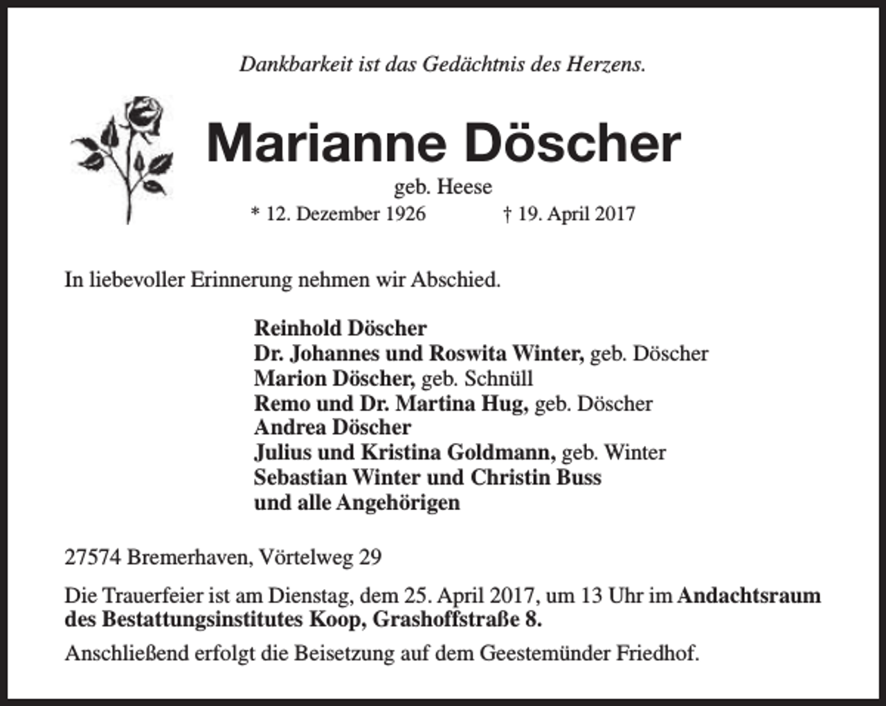 <p>Dankbarkeit ist das Gedächtnis des Herzens.</p><p>Marianne Döscher<br />geb. Heese</p><p>* 12. Dezember 1926</p><p>† 19. April 2017</p><p>In liebevoller Erinnerung nehmen wir Abschied.<br />Reinhold Döscher<br />Dr. Johannes und Roswita Winter, geb. Döscher<br />Marion Döscher, geb. Schnüll<br />Remo und Dr. Martina Hug, geb. Döscher<br />Andrea Döscher<br />Julius und Kristina Goldmann, geb. Winter<br />Sebastian Winter und Christin Buss<br />und alle Angehörigen<br />27574 Bremerhaven, Vörtelweg 29<br />Die Trauerfeier ist am Dienstag, dem 25. April 2017, um 13 Uhr im Andachtsraum<br />des Bestattungsinstitutes Koop, Grashoffstraße 8.<br />Anschließend erfolgt die Beisetzung auf dem Geestemünder Friedhof.</p>