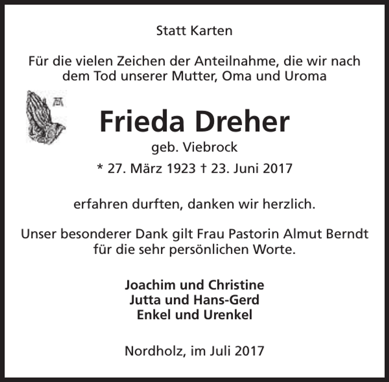 <p>Statt Karten<br />Für die vielen Zeichen der Anteilnahme, die wir nach<br />dem Tod unserer Mutter, Oma und Uroma</p><p>Frieda Dreher<br />geb. Viebrock</p><p>* 27. März 1923 † 23. Juni 2017<br />erfahren durften, danken wir herzlich.<br />Unser besonderer Dank gilt Frau Pastorin Almut Berndt<br />für die sehr persönlichen Worte.<br />Joachim und Christine<br />Jutta und Hans-Gerd<br />Enkel und Urenkel<br />Nordholz, im Juli 2017</p>