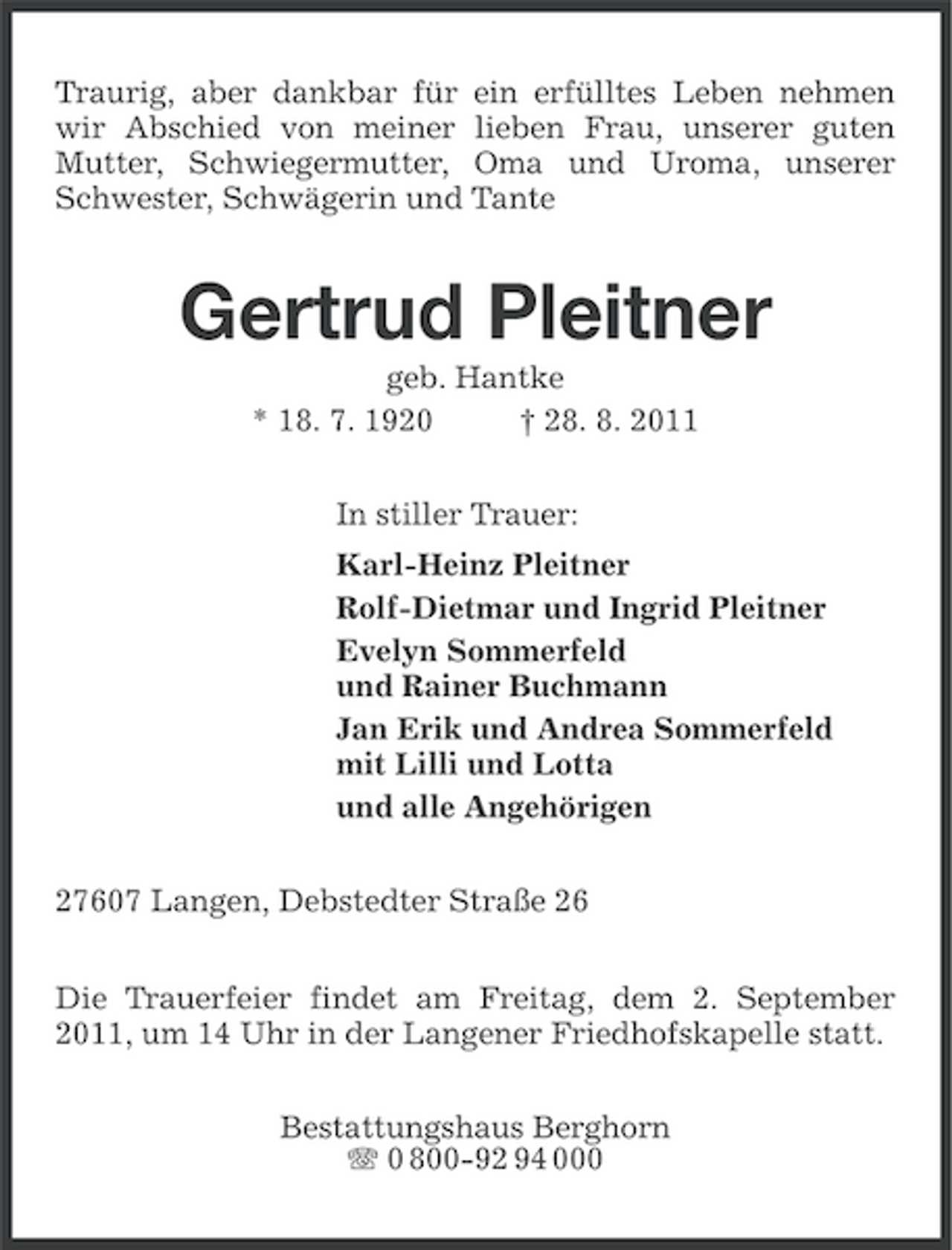 <p>Traurig, aber dankbar für ein erfülltes Leben nehmen<br />wir Abschied von meiner lieben Frau, unserer guten<br />Mutter, Schwiegermutter, Oma und Uroma, unserer<br />Schwester, Schwägerin und Tante</p><p>Gertrud Pleitner<br />geb. Hantke<br />* 18. 7. 1920<br />† 28. 8. 2011<br />In stiller Trauer:<br />Karl-Heinz Pleitner<br />Rolf-Dietmar und Ingrid Pleitner<br />Evelyn Sommerfeld<br />und Rainer Buchmann<br />Jan Erik und Andrea Sommerfeld<br />mit Lilli und Lotta<br />und alle Angehörigen<br />27607 Langen, Debstedter Straße 26<br />Die Trauerfeier findet am Freitag, dem 2. September<br />2011, um 14 Uhr in der Langener Friedhofskapelle statt.<br />Bestattungshaus Berghorn<br />0 800-92 94 000</p>