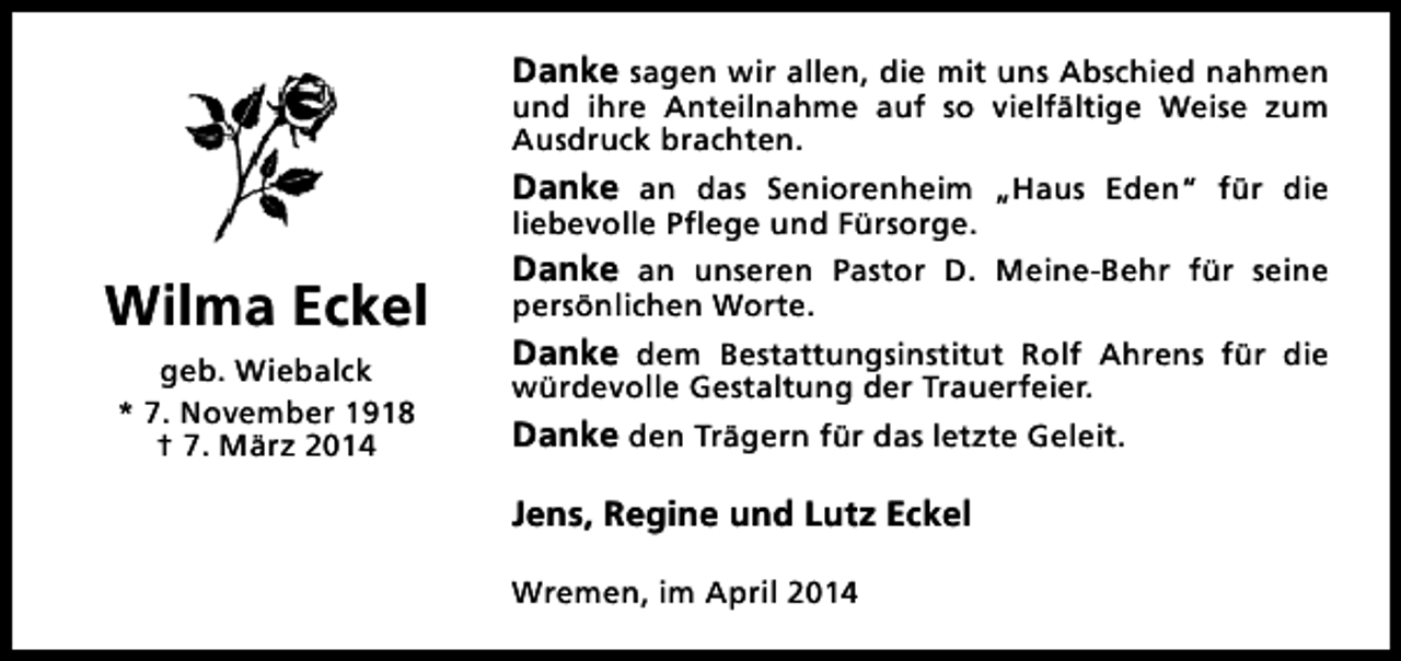 <p>Danke sagen wir allen, die mit uns Abschied nahmen<br />und ihre Anteilnahme auf so vielfältige Weise zum<br />Ausdruck brachten.</p><p>Danke an das Seniorenheim „Haus Eden“ für die<br />liebevolle Pflege und Fürsorge.</p><p>Wilma Eckel<br />geb. Wiebalck<br />* 7. November 1918<br />† 7. März 2014</p><p>Danke an unseren Pastor D. Meine-Behr für seine<br />persönlichen Worte.</p><p>Danke dem Bestattungsinstitut Rolf Ahrens für die</p><p>würdevolle Gestaltung der Trauerfeier.<br />Danke den Trägern für das letzte Geleit.</p><p>Jens, Regine und Lutz Eckel<br />Wremen, im April 2014</p>