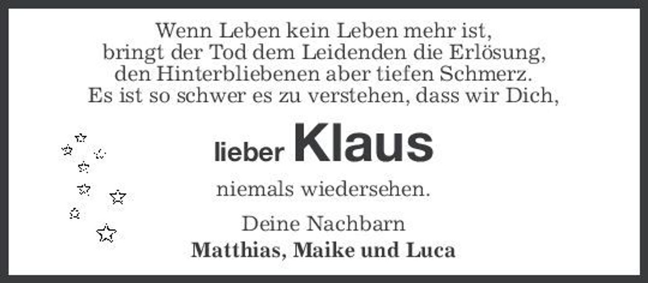 <p>Wenn Leben kein Leben mehr ist, bringt der Tod dem Leidenden die Erlösung, den Hinterbliebenen aber tiefen Schmerz. Es ist so schwer es zu verstehen, dass wir Dich,</p><p>lieber</p><p>Klaus</p><p>niemals wiedersehen. Deine Nachbarn Matthias, Maike und Luca</p>