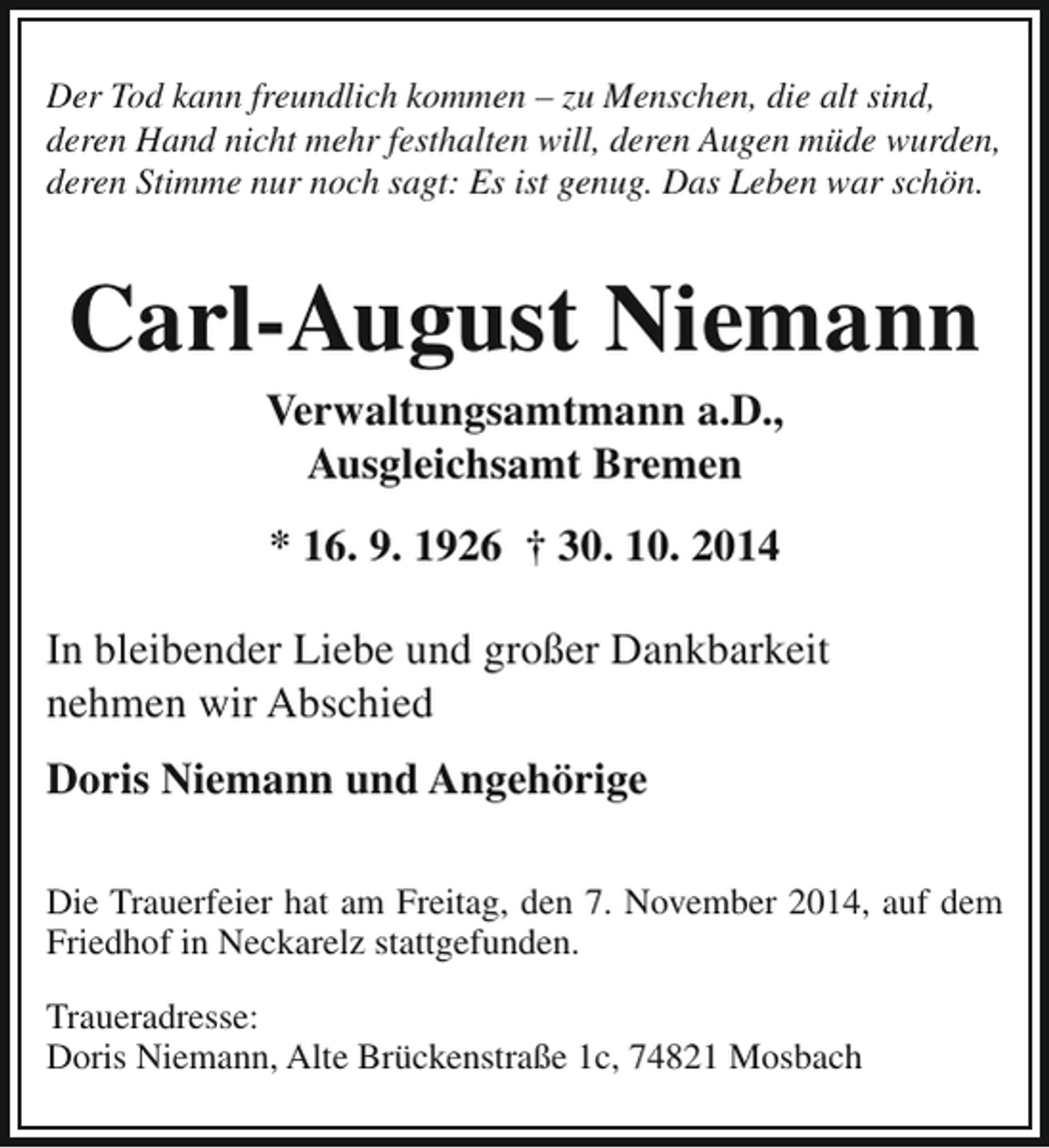 <p>Der Tod kann freundlich kommen – zu Menschen, die alt sind,<br />deren Hand nicht mehr festhalten will, deren Augen müde wurden,<br />deren Stimme nur noch sagt: Es ist genug. Das Leben war schön.</p><p>Carl-August Niemann<br />Verwaltungsamtmann a.D.,<br />Ausgleichsamt Bremen<br />* 16. 9. 1926 † 30. 10. 2014<br />In bleibender Liebe und großer Dankbarkeit<br />nehmen wir Abschied<br />Doris Niemann und Angehörige<br />Die Trauerfeier hat am Freitag, den 7. November 2014, auf dem<br />Friedhof in Neckarelz stattgefunden.<br />Traueradresse:<br />Doris Niemann, Alte Brückenstraße 1c, 74821 Mosbach</p>