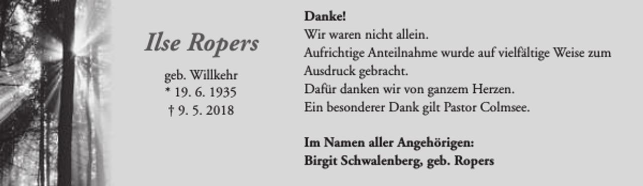 <p>Ilse Ropers<br />geb. Willkehr<br />* 19. 6. 1935<br />† 9. 5. 2018</p><p>Danke!<br />Wir waren nicht allein.<br />Aufrichtige Anteilnahme wurde auf vielfältige Weise zum<br />Ausdruck gebracht.<br />Dafür danken wir von ganzem Herzen.<br />Ein besonderer Dank gilt Pastor Colmsee.<br />Im Namen aller Angehörigen:<br />Birgit Schwalenberg, geb. Ropers</p>