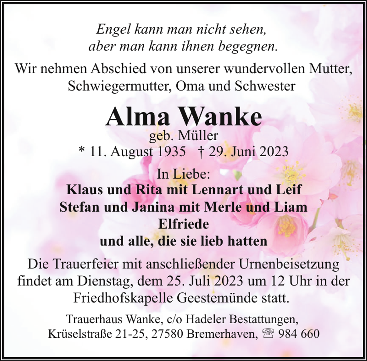 <p>Engel kann man nicht sehen,<br />aber man kann ihnen begegnen.<br />Wir nehmen Abschied von unserer wundervollen Mutter,<br />Schwiegermutter, Oma und Schwester</p><p>Alma Wanke</p><p>geb. Müller<br />* 11. August 1935 † 29. Juni 2023<br />In Liebe:<br />Klaus und Rita mit Lennart und Leif<br />Stefan und Janina mit Merle und Liam<br />Elfriede<br />und alle, die sie lieb hatten<br />Die Trauerfeier mit anschließender Urnenbeisetzung<br />findet am Dienstag, dem 25. Juli 2023 um 12 Uhr in der<br />Friedhofskapelle Geestemünde statt.<br />Trauerhaus Wanke, c/o Hadeler Bestattungen,<br />Krüselstraße 21-25, 27580 Bremerhaven, ' 984 660</p>