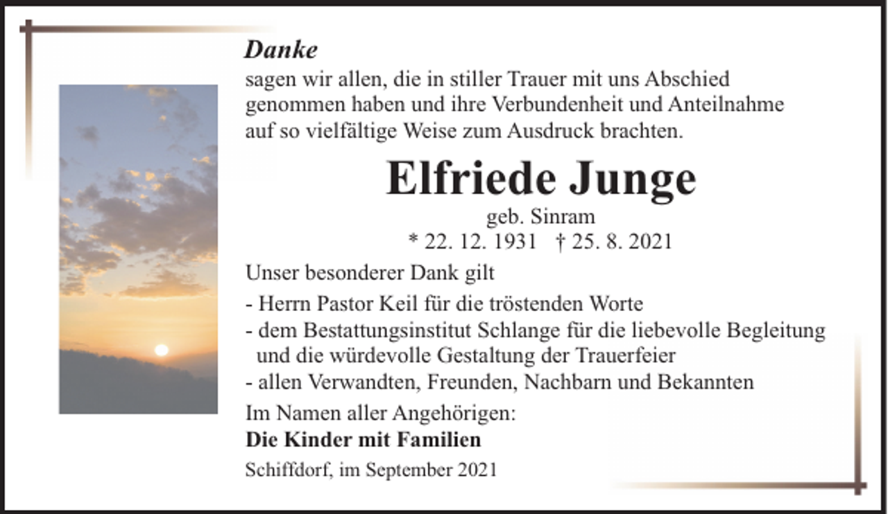 <p>Danke</p><p>sagen wir allen, die in stiller Trauer mit uns Abschied<br />genommen haben und ihre Verbundenheit und Anteilnahme<br />auf so vielfältige Weise zum Ausdruck brachten.</p><p>Elfriede Junge</p><p>geb. Sinram<br />* 22. 12. 1931 † 25. 8. 2021<br />Unser besonderer Dank gilt<br />- Herrn Pastor Keil für die tröstenden Worte<br />- dem Bestattungsinstitut Schlange für die liebevolle Begleitung<br />und die würdevolle Gestaltung der Trauerfeier<br />- allen Verwandten, Freunden, Nachbarn und Bekannten<br />Im Namen aller Angehörigen:<br />Die Kinder mit Familien<br />Schiffdorf, im September 2021</p>