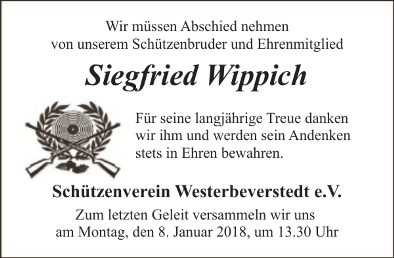 <p>Wir müssen Abschied nehmen<br />von unserem Schützenbruder und Ehrenmitglied</p><p>Siegfried Wippich<br />Für seine langjährige Treue danken<br />wir ihm und werden sein Andenken<br />stets in Ehren bewahren.</p><p>Schützenverein Westerbeverstedt e.V.<br />Zum letzten Geleit versammeln wir uns<br />am Montag, den 8. Januar 2018, um 13.30 Uhr</p>