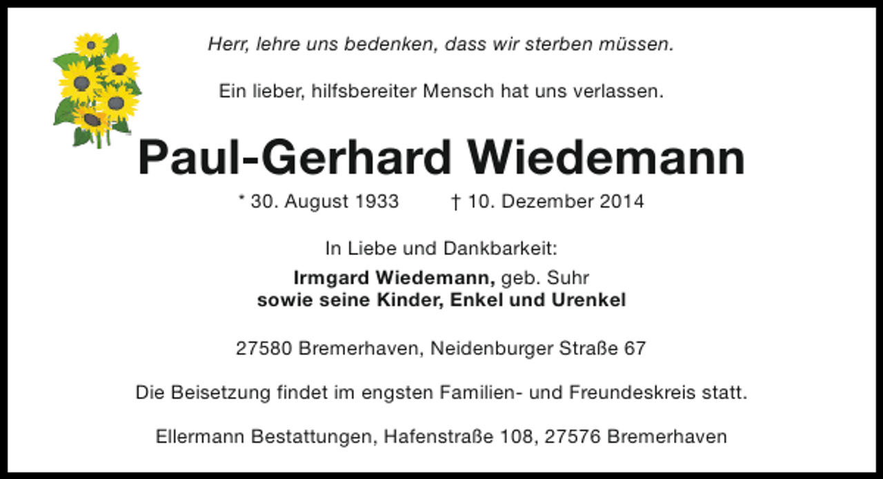 <p>Herr, lehre uns bedenken, dass wir sterben müssen.<br />Ein lieber, hilfsbereiter Mensch hat uns verlassen.</p><p>Paul-Gerhard Wiedemann<br />* 30. August 1933</p><p>† 10. Dezember 2014</p><p>In Liebe und Dankbarkeit:<br />Irmgard Wiedemann, geb. Suhr<br />sowie seine Kinder, Enkel und Urenkel<br />27580 Bremerhaven, Neidenburger Straße 67<br />Die Beisetzung findet im engsten Familien- und Freundeskreis statt.<br />Ellermann Bestattungen, Hafenstraße 108, 27576 Bremerhaven</p>