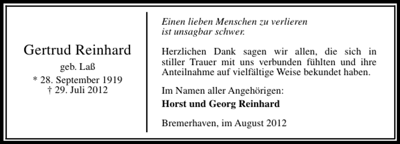 <p>Einen lieben Menschen zu verlieren<br />ist unsagbar schwer.</p><p>Gertrud Reinhard<br />geb. Laß<br />* 28. September 1919<br />† 29. Juli 2012</p><p>Herzlichen Dank sagen wir allen, die sich in<br />stiller Trauer mit uns verbunden fühlten und ihre<br />Anteilnahme auf vielfältige Weise bekundet haben.<br />Im Namen aller Angehörigen:<br />Horst und Georg Reinhard<br />Bremerhaven, im August 2012</p>