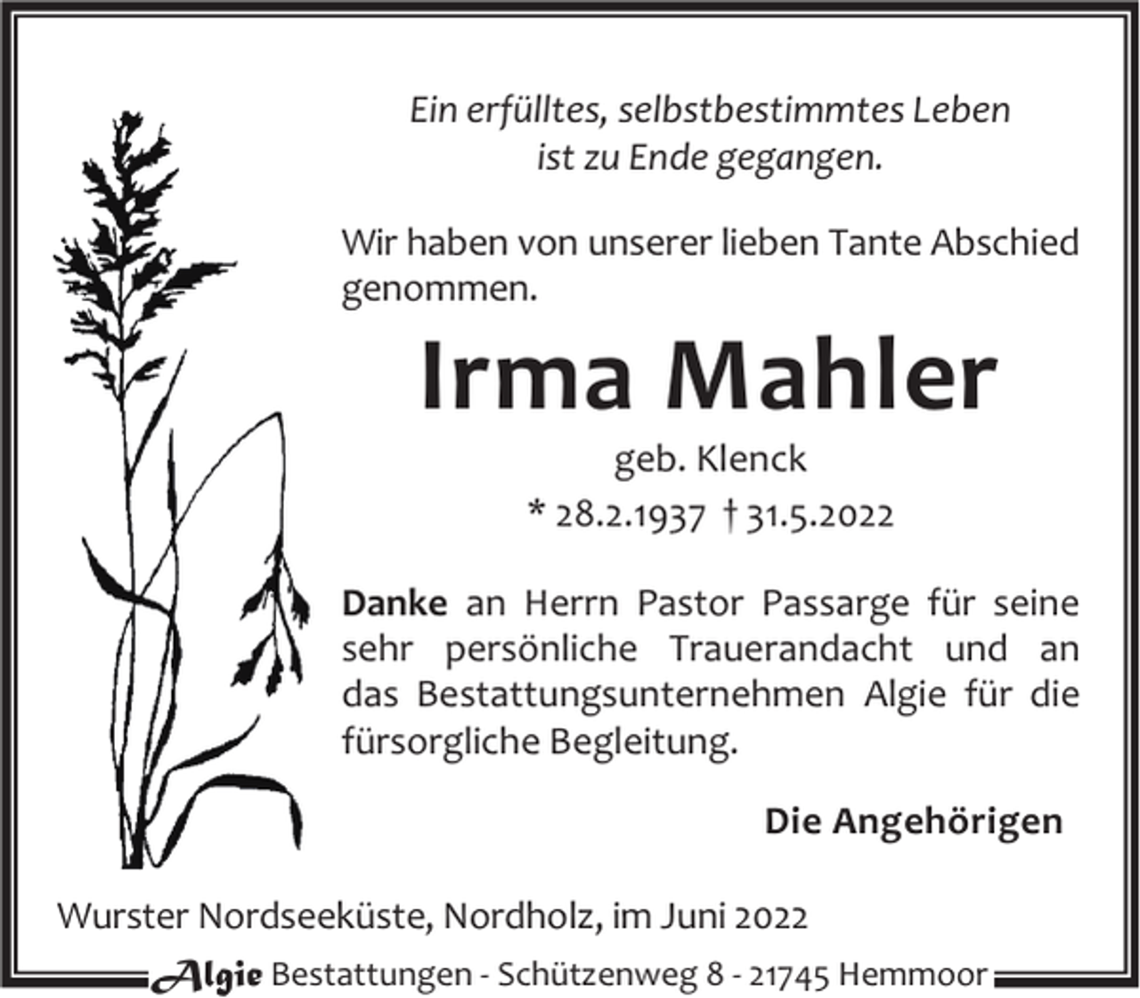 <p>Ein erfülltes, selbstbestimmtes Leben<br />ist zu Ende gegangen.<br />Wir haben von unserer lieben Tante Abschied<br />genommen.</p><p>Irma Mahler<br />geb. Klenck<br />* 28.2.1937 † 31.5.2022</p><p>Danke an Herrn Pastor Passarge für seine<br />sehr persönliche Trauerandacht und an<br />das Bestattungsunternehmen Algie für die<br />fürsorgliche Begleitung.<br />Die Angehörigen<br />Wurster Nordseeküste, Nordholz, im Juni 2022<br />Algie Bestattungen - Schützenweg 8 - 21745 Hemmoor</p>