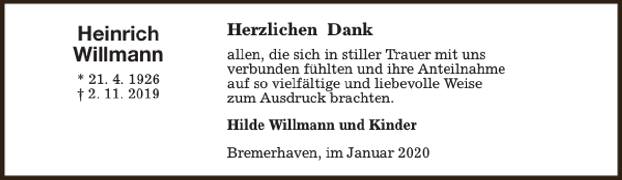 <p>Heinrich<br />Willmann<br />* 21. 4. 1926<br />† 2. 11. 2019</p><p>Herzlichen Dank<br />allen, die sich in stiller Trauer mit uns<br />verbunden fühlten und ihre Anteilnahme<br />auf so vielfältige und liebevolle Weise<br />zum Ausdruck brachten.<br />Hilde Willmann und Kinder<br />Bremerhaven, im Januar 2020</p>