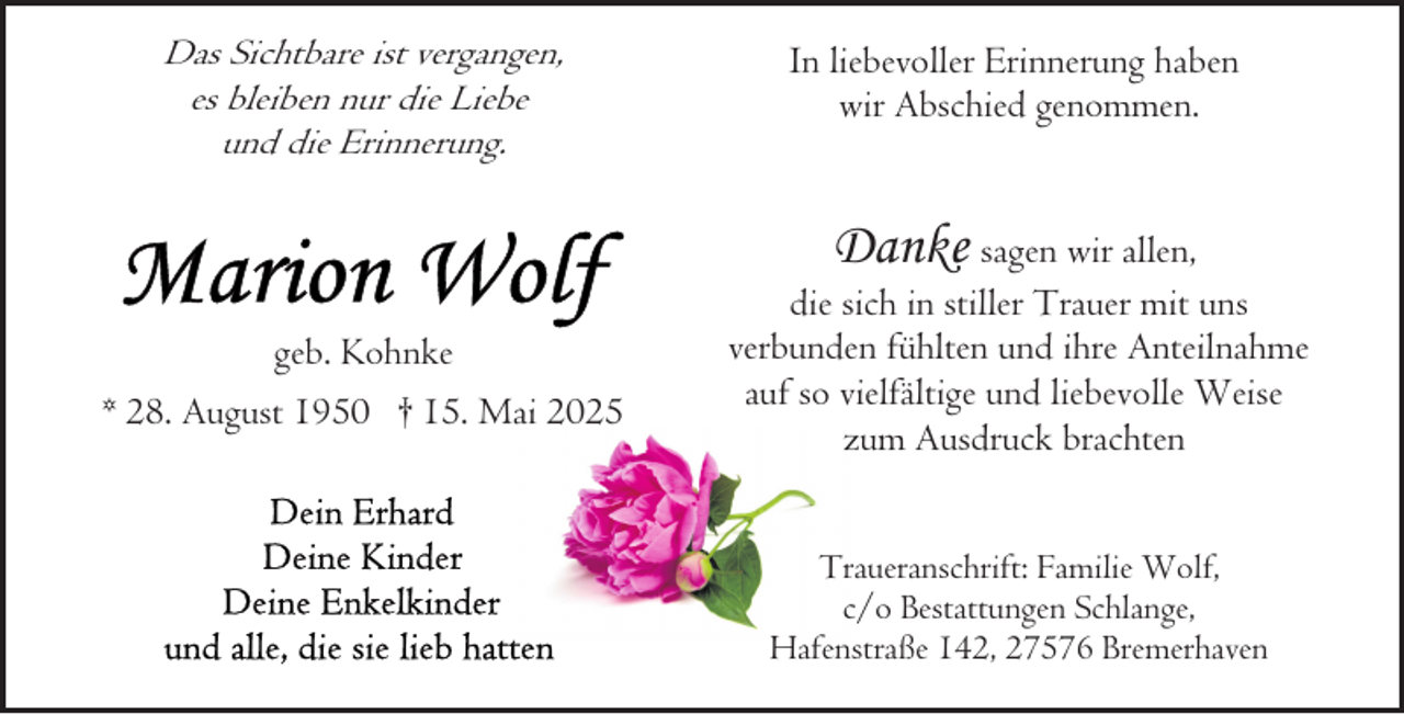 <p>Das Sichtbare ist vergangen,<br />es bleiben nur die Liebe<br />und die Erinnerung.</p><p>geb. Kohnke<br />* 28. August 1950 † 15. Mai 2025</p><p>In liebevoller Erinnerung haben<br />wir Abschied genommen.</p><p>Danke sagen wir allen,<br />die sich in stiller Trauer mit uns<br />verbunden fühlten und ihre Anteilnahme<br />auf so vielfältige und liebevolle Weise<br />zum Ausdruck brachten<br />Traueranschrift: Familie Wolf,<br />c/o Bestattungen Schlange,<br />Hafenstraße 142, 27576 Bremerhaven</p>