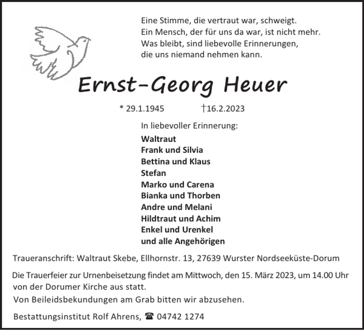 <p>Eine Stimme, die vertraut war, schweigt.<br />Ein Mensch, der für uns da war, ist nicht mehr.<br />Was bleibt, sind liebevolle Erinnerungen,<br />die uns niemand nehmen kann.</p><p>Ernst-Georg Heuer<br />* 29.1.1945</p><p>†16.2.2023</p><p>In liebevoller Erinnerung:<br />Waltraut<br />Frank und Silvia<br />Bettina und Klaus<br />Stefan<br />Marko und Carena<br />Bianka und Thorben<br />Andre und Melani<br />Hildtraut und Achim<br />Enkel und Urenkel<br />und alle Angehörigen<br />Traueranschrift: Waltraut Skebe, Ellhornstr. 13, 27639 Wurster Nordseeküste-Dorum<br />Die Trauerfeier zur Urnenbeisetzung findet am Mittwoch, den 15. März 2023, um 14.00 Uhr<br />von der Dorumer Kirche aus statt.<br />Von Beileidsbekundungen am Grab bitten wir abzusehen.<br />Bestattungsinstitut Rolf Ahrens,  04742 1274</p>