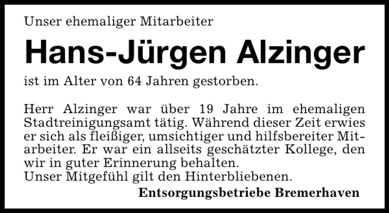 <p>Unser ehemaliger Mitarbeiter</p><p>Hans-Jürgen Alzinger</p><p>ist im Alter von 64 Jahren gestorben.</p><p>Herr Alzinger war über 19 Jahre im ehemaligen<br />Stadtreinigungsamt tätig. Während dieser Zeit erwies<br />er sich als fleißiger, umsichtiger und hilfsbereiter Mitarbeiter. Er war ein allseits geschätzter Kollege, den<br />wir in guter Erinnerung behalten.<br />Unser Mitgefühl gilt den Hinterbliebenen.<br />Entsorgungsbetriebe Bremerhaven</p>