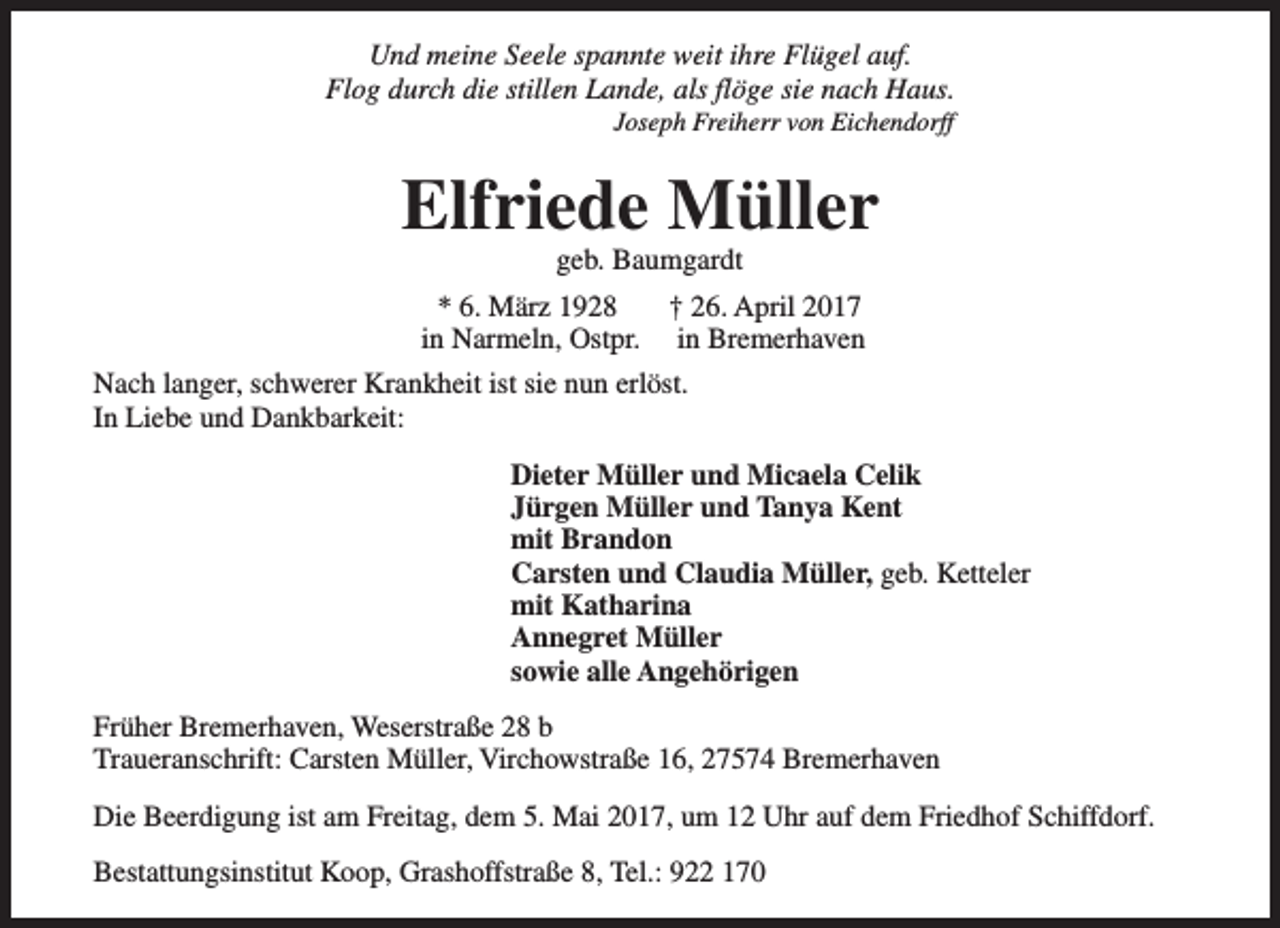 <p>Und meine Seele spannte weit ihre Flügel auf.<br />Flog durch die stillen Lande, als flöge sie nach Haus.<br />Joseph Freiherr von Eichendorff</p><p>Elfriede Müller<br />geb. Baumgardt</p><p>* 6. März 1928<br />† 26. April 2017<br />in Narmeln, Ostpr. in Bremerhaven<br />Nach langer, schwerer Krankheit ist sie nun erlöst.<br />In Liebe und Dankbarkeit:<br />Dieter Müller und Micaela Celik<br />Jürgen Müller und Tanya Kent<br />mit Brandon<br />Carsten und Claudia Müller, geb. Ketteler<br />mit Katharina<br />Annegret Müller<br />sowie alle Angehörigen<br />Früher Bremerhaven, Weserstraße 28 b<br />Traueranschrift: Carsten Müller, Virchowstraße 16, 27574 Bremerhaven<br />Die Beerdigung ist am Freitag, dem 5. Mai 2017, um 12 Uhr auf dem Friedhof Schiffdorf.<br />Bestattungsinstitut Koop, Grashoffstraße 8, Tel.: 922 170</p>