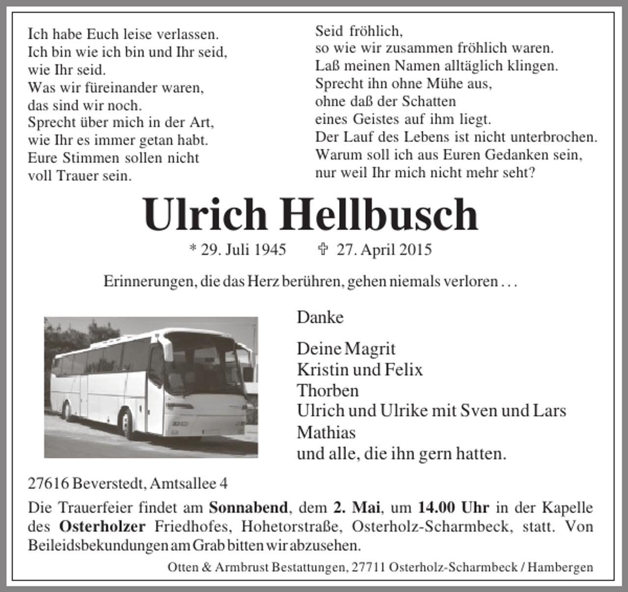 <p>Ich habe Euch leise verlassen.<br />Ich bin wie ich bin und Ihr seid,<br />wie Ihr seid.<br />Was wir füreinander waren,<br />das sind wir noch.<br />Sprecht über mich in der Art,<br />wie Ihr es immer getan habt.<br />Eure Stimmen sollen nicht<br />voll Trauer sein.</p><p>Seid fröhlich,<br />so wie wir zusammen fröhlich waren.<br />Laß meinen Namen alltäglich klingen.<br />Sprecht ihn ohne Mühe aus,<br />ohne daß der Schatten<br />eines Geistes auf ihm liegt.<br />Der Lauf des Lebens ist nicht unterbrochen.<br />Warum soll ich aus Euren Gedanken sein,<br />nur weil Ihr mich nicht mehr seht?</p><p>Ulrich Hellbusch<br />* 29. Juli 1945</p><p>; 27. April 2015</p><p>Erinnerungen, die das Herz berühren, gehen niemals verloren . . .</p><p>Danke<br />Deine Magrit<br />Kristin und Felix<br />Thorben<br />Ulrich und Ulrike mit Sven und Lars<br />Mathias<br />und alle, die ihn gern hatten.<br />27616 Beverstedt, Amtsallee 4<br />Die Trauerfeier findet am Sonnabend, dem 2. Mai, um 14.00 Uhr in der Kapelle<br />des Osterholzer Friedhofes, Hohetorstraße, Osterholz-Scharmbeck, statt. Von<br />Beileidsbekundungen am Grab bitten wir abzusehen.<br />Otten &amp; Armbrust Bestattungen, 27711 Osterholz-Scharmbeck / Hambergen</p>