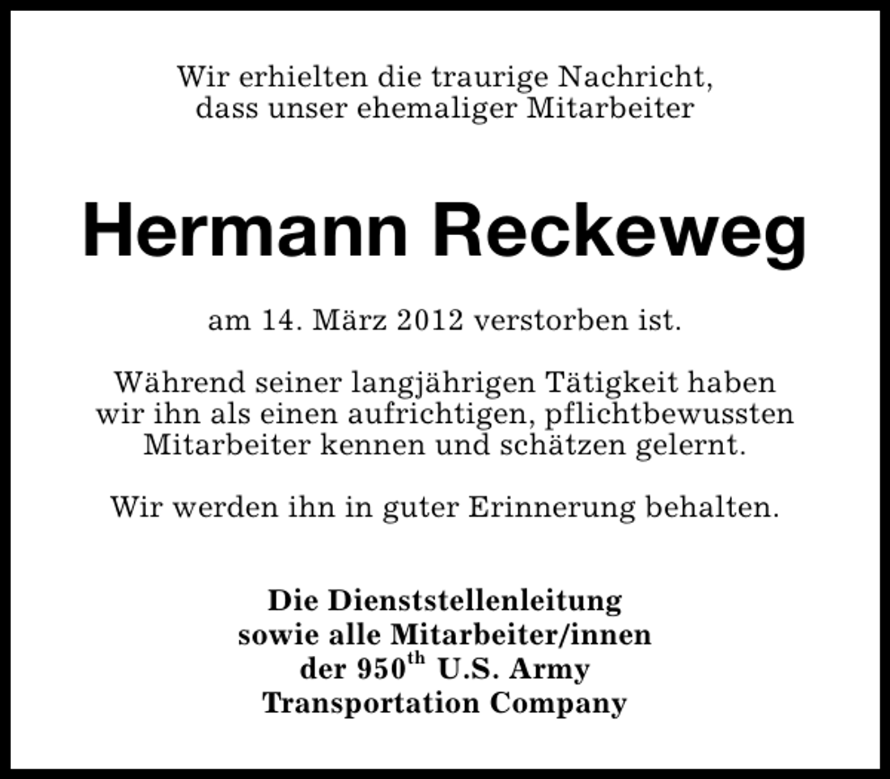 <p>Wir erhielten die traurige Nachricht,<br />dass unser ehemaliger Mitarbeiter</p><p>Hermann Reckeweg<br />am 14. März 2012 verstorben ist.<br />Während seiner langjährigen Tätigkeit haben<br />wir ihn als einen aufrichtigen, pflichtbewussten<br />Mitarbeiter kennen und schätzen gelernt.<br />Wir werden ihn in guter Erinnerung behalten.<br />Die Dienststellenleitung<br />sowie alle Mitarbeiter/innen<br />der 950th U.S. Army<br />Transportation Company</p>