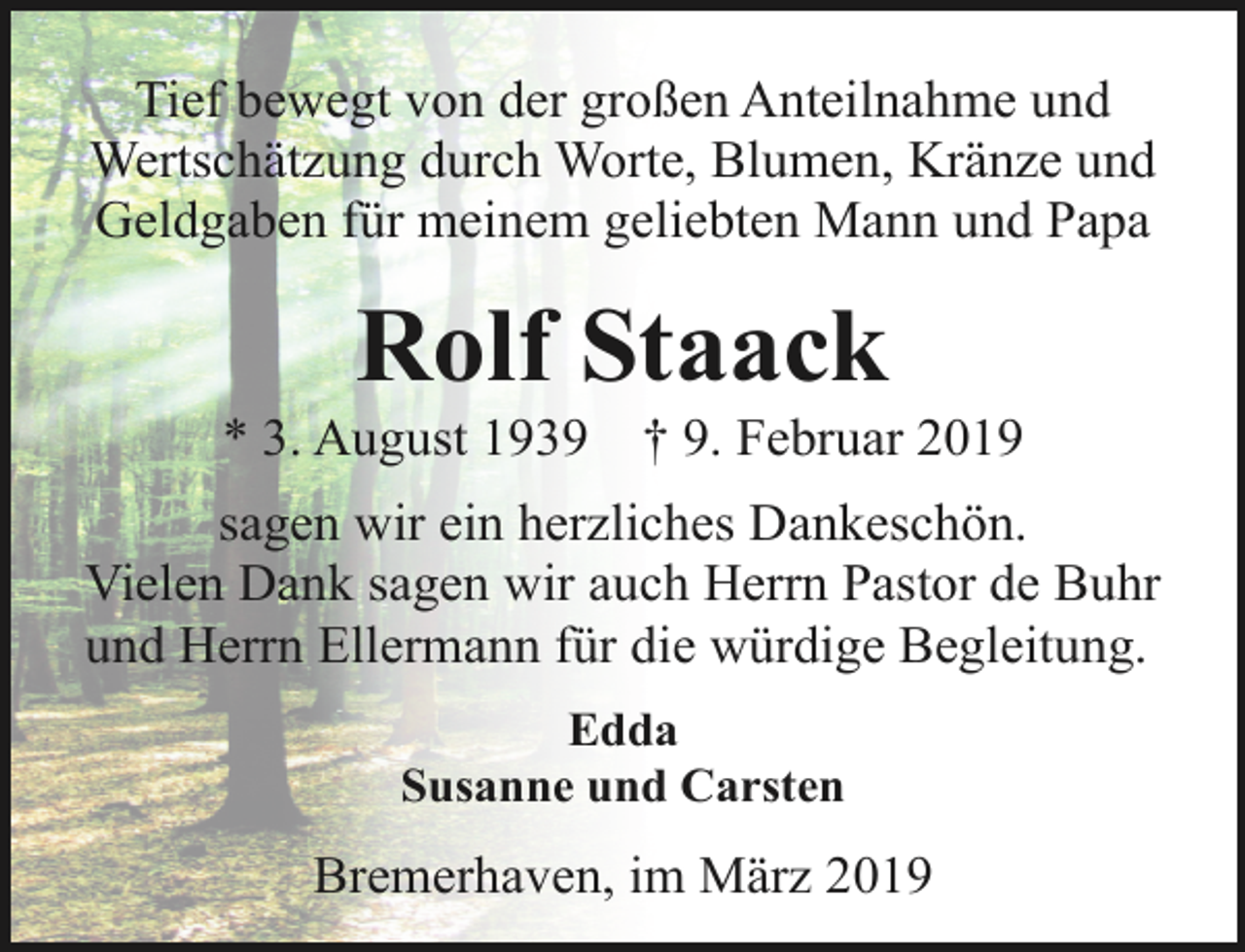 <p>Tief bewegt von der großen Anteilnahme und<br />Wertschätzung durch Worte, Blumen, Kränze und<br />Geldgaben für meinem geliebten Mann und Papa</p><p>Rolf Staack</p><p>* 3. August 1939</p><p>† 9. Februar 2019</p><p>sagen wir ein herzliches Dankeschön.<br />Vielen Dank sagen wir auch Herrn Pastor de Buhr<br />und Herrn Ellermann für die würdige Begleitung.<br />Edda<br />Susanne und Carsten</p><p>Bremerhaven, im März 2019</p>