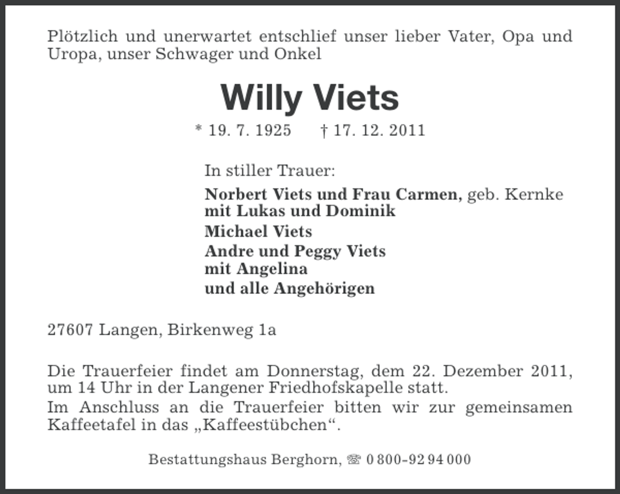 <p>Plötzlich und unerwartet entschlief unser lieber Vater, Opa und<br />Uropa, unser Schwager und Onkel</p><p>Willy Viets<br />* 19. 7. 1925</p><p>† 17. 12. 2011</p><p>In stiller Trauer:<br />Norbert Viets und Frau Carmen, geb. Kernke<br />mit Lukas und Dominik<br />Michael Viets<br />Andre und Peggy Viets<br />mit Angelina<br />und alle Angehörigen<br />27607 Langen, Birkenweg 1a<br />Die Trauerfeier findet am Donnerstag, dem 22. Dezember 2011,<br />um 14 Uhr in der Langener Friedhofskapelle statt.<br />Im Anschluss an die Trauerfeier bitten wir zur gemeinsamen<br />Kaffeetafel in das „Kaffeestübchen“.<br />Bestattungshaus Berghorn, 0 800-92 94 000</p>