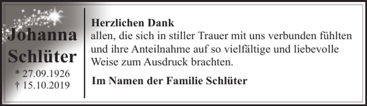 <p>Johanna<br />Schlüter<br />* 27.09.1926<br />† 15.10.2019</p><p>Herzlichen Dank<br />allen, die sich in stiller Trauer mit uns verbunden fühlten<br />und ihre Anteilnahme auf so vielfältige und liebevolle<br />Weise zum Ausdruck brachten.<br />Im Namen der Familie Schlüter</p>