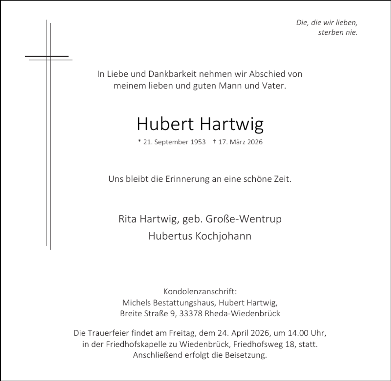 <p>Die, die wir lieben,<br />sterben nie.</p><p>In Liebe und Dankbarkeit nehmen wir Abschied von<br />meinem lieben und guten Mann und Vater.</p><p>Hubert Hartwig<br />* 21. September 1953 † 17. März 2026</p><p>Uns bleibt die Erinnerung an eine schöne Zeit.</p><p>Rita Hartwig, geb. Große-Wentrup<br />Hubertus Kochjohann</p><p>Kondolenzanschrift:<br />Michels Bestattungshaus, Hubert Hartwig,<br />Breite Straße 9, 33378 Rheda-Wiedenbrück<br />Die Trauerfeier findet am Freitag, dem 24. April 2026, um 14.00 Uhr,<br />in der Friedhofskapelle zu Wiedenbrück, Friedhofsweg 18, statt.<br />Anschließend erfolgt die Beisetzung.</p>