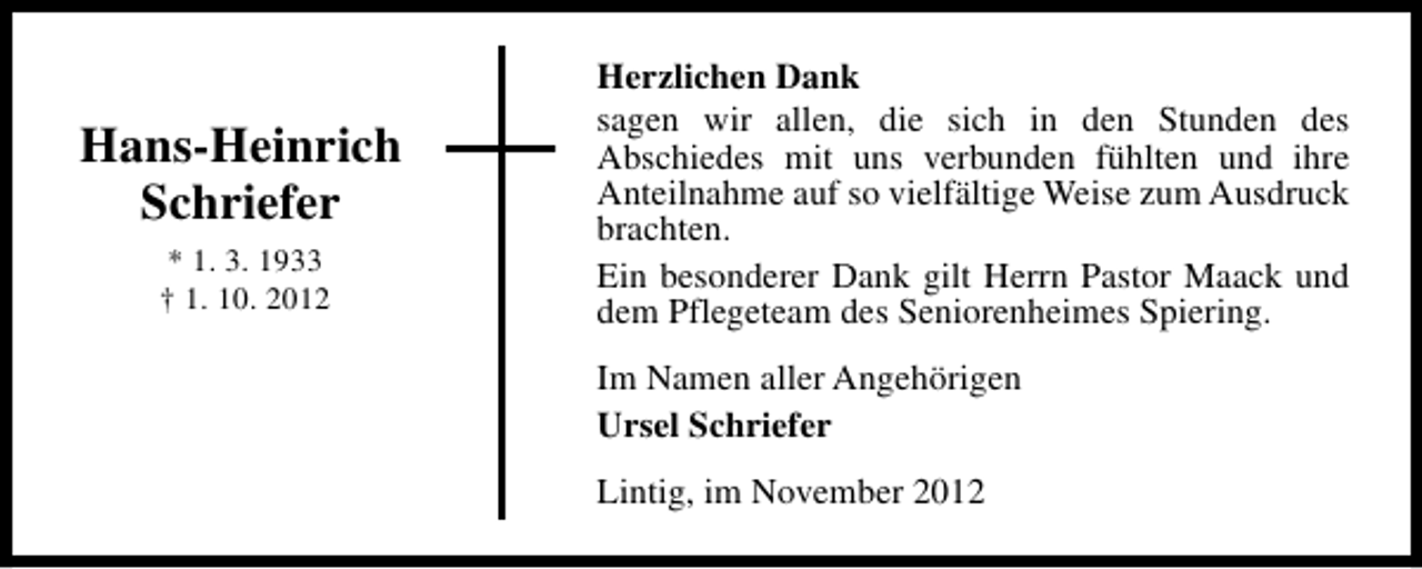 <p>Hans-Heinrich<br />Schriefer<br />* 1. 3. 1933<br />† 1. 10. 2012</p><p>Herzlichen Dank<br />sagen wir allen, die sich in den Stunden des<br />Abschiedes mit uns verbunden fühlten und ihre<br />Anteilnahme auf so vielfältige Weise zum Ausdruck<br />brachten.<br />Ein besonderer Dank gilt Herrn Pastor Maack und<br />dem Pflegeteam des Seniorenheimes Spiering.<br />Im Namen aller Angehörigen<br />Ursel Schriefer<br />Lintig, im November 2012</p>