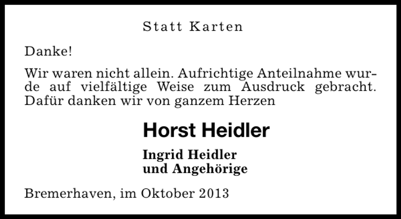 <p>S t a t t K a rt e n<br />Danke!<br />Wir waren nicht allein. Aufrichtige Anteilnahme wurde auf vielfältige Weise zum Ausdruck gebracht.<br />Dafür danken wir von ganzem Herzen</p><p>Horst Heidler<br />Ingrid Heidler<br />und Angehörige<br />Bremerhaven, im Oktober 2013</p>