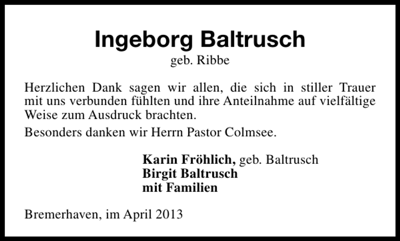 <p>Ingeborg Baltrusch<br />geb. Ribbe</p><p>Herzlichen Dank sagen wir allen, die sich in stiller Trauer<br />mit uns verbunden fühlten und ihre Anteilnahme auf vielfältige<br />Weise zum Ausdruck brachten.<br />Besonders danken wir Herrn Pastor Colmsee.<br />Karin Fröhlich, geb. Baltrusch<br />Birgit Baltrusch<br />mit Familien<br />Bremerhaven, im April 2013</p>