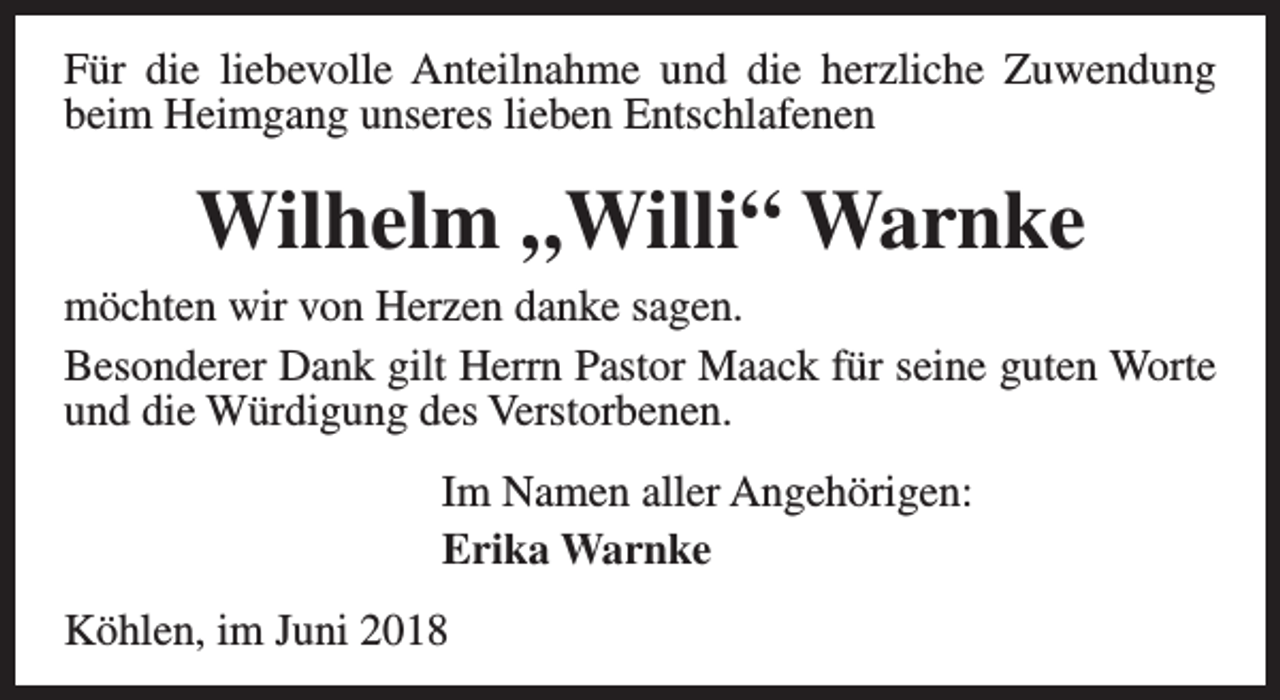 <p>Für die liebevolle Anteilnahme und die herzliche Zuwendung<br />beim Heimgang unseres lieben Entschlafenen</p><p>Wilhelm „Willi“ Warnke<br />möchten wir von Herzen danke sagen.<br />Besonderer Dank gilt Herrn Pastor Maack für seine guten Worte<br />und die Würdigung des Verstorbenen.<br />Im Namen aller Angehörigen:<br />Erika Warnke<br />Köhlen, im Juni 2018</p>