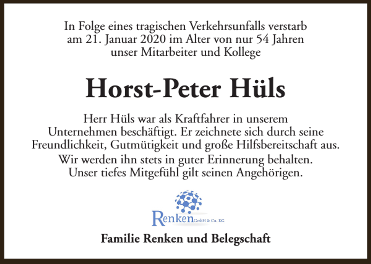 <p>In Folge eines tragischen Verkehrsunfalls verstarb<br />am 21. Januar 2020 im Alter von nur 54 Jahren<br />unser Mitarbeiter und Kollege</p><p>Horst-Peter Hüls<br />Herr Hüls war als Kraftfahrer in unserem<br />Unternehmen beschäftigt. Er zeichnete sich durch seine<br />Freundlichkeit, Gutmütigkeit und große Hilfsbereitschaft aus.<br />Wir werden ihn stets in guter Erinnerung behalten.<br />Unser tiefes Mitgefühl gilt seinen Angehörigen.</p><p>Familie Renken und Belegschaft</p>