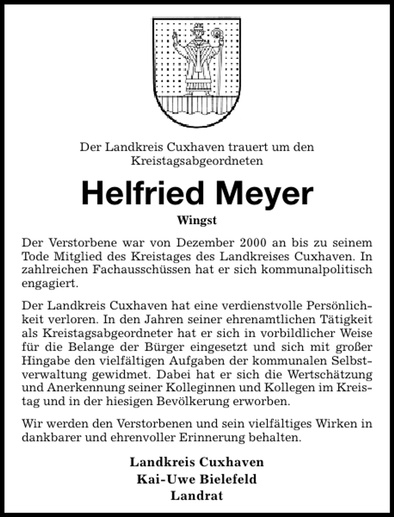 <p>Der Landkreis Cuxhaven trauert um den<br />Kreistagsabgeordneten</p><p>Helfried Meyer<br />Wingst</p><p>Der Verstorbene war von Dezember 2000 an bis zu seinem<br />Tode Mitglied des Kreistages des Landkreises Cuxhaven. In<br />zahlreichen Fachausschüssen hat er sich kommunalpolitisch<br />engagiert.<br />Der Landkreis Cuxhaven hat eine verdienstvolle Persönlichkeit verloren. In den Jahren seiner ehrenamtlichen Tätigkeit<br />als Kreistagsabgeordneter hat er sich in vorbildlicher Weise<br />für die Belange der Bürger eingesetzt und sich mit großer<br />Hingabe den vielfältigen Aufgaben der kommunalen Selbstverwaltung gewidmet. Dabei hat er sich die Wertschätzung<br />und Anerkennung seiner Kolleginnen und Kollegen im Kreistag und in der hiesigen Bevölkerung erworben.<br />Wir werden den Verstorbenen und sein vielfältiges Wirken in<br />dankbarer und ehrenvoller Erinnerung behalten.</p><p>Landkreis Cuxhaven<br />Kai-Uwe Bielefeld<br />Landrat</p>