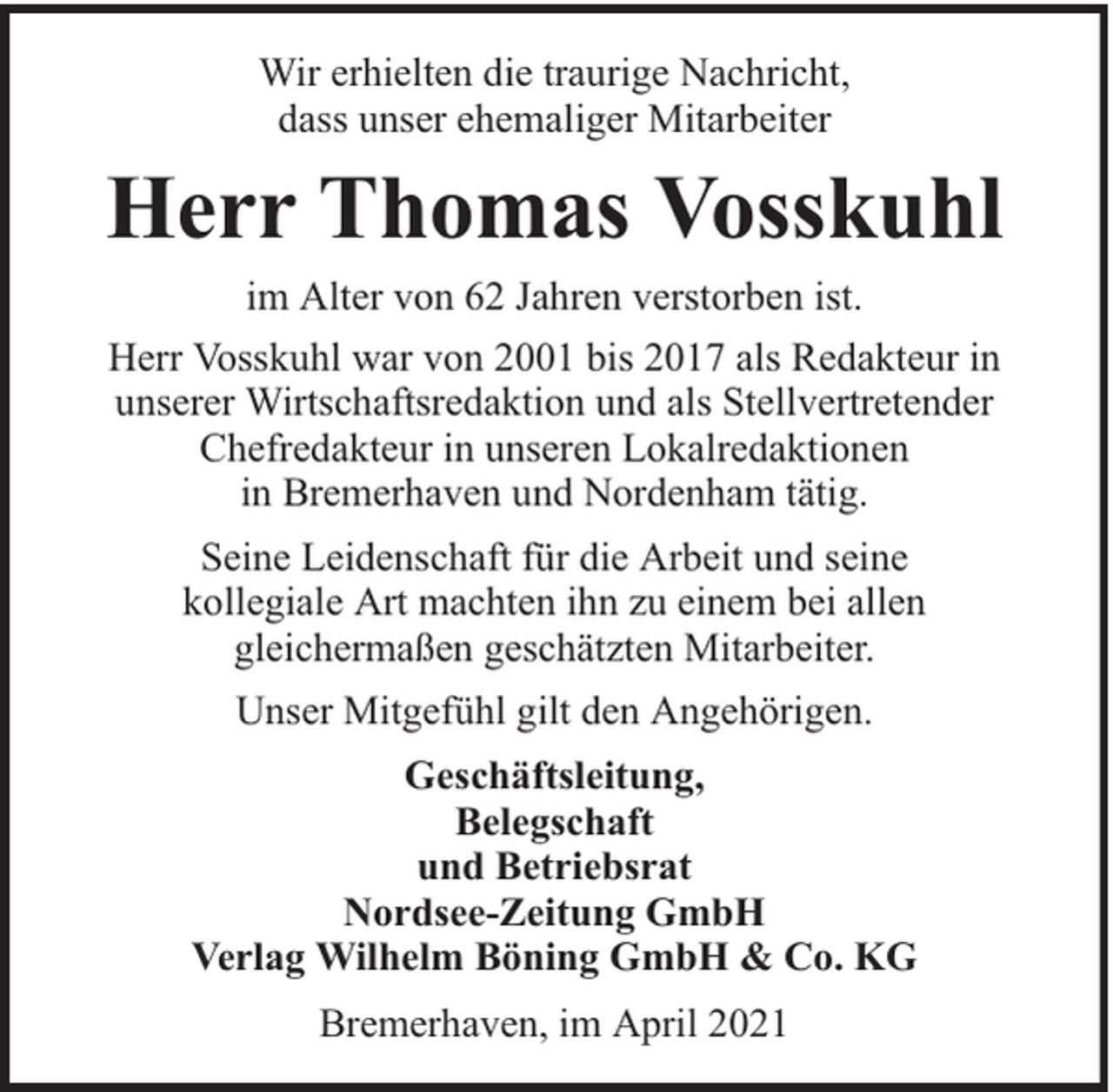 <p>Wir erhielten die traurige Nachricht,<br />dass unser ehemaliger Mitarbeiter</p><p>Herr Thomas Vosskuhl<br />im Alter von 62 Jahren verstorben ist.<br />Herr Vosskuhl war von 2001 bis 2017 als Redakteur in<br />unserer Wirtschaftsredaktion und als Stellvertretender<br />Chefredakteur in unseren Lokalredaktionen<br />in Bremerhaven und Nordenham tätig.<br />Seine Leidenschaft für die Arbeit und seine<br />kollegiale Art machten ihn zu einem bei allen<br />gleichermaßen geschätzten Mitarbeiter.<br />Unser Mitgefühl gilt den Angehörigen.<br />Geschäftsleitung,<br />Belegschaft<br />und Betriebsrat<br />Nordsee-Zeitung GmbH<br />Verlag Wilhelm Böning GmbH &amp; Co. KG<br />Bremerhaven, im April 2021</p>