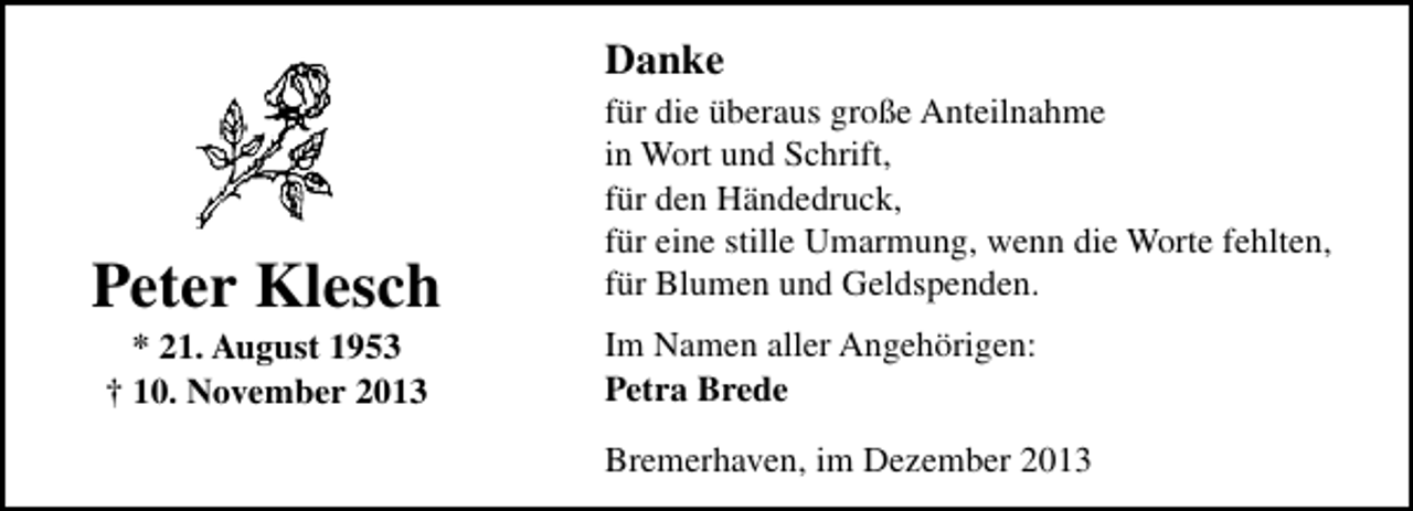 <p>Danke</p><p>Peter Klesch<br />* 21. August 1953<br />† 10. November 2013</p><p>für die überaus große Anteilnahme<br />in Wort und Schrift,<br />für den Händedruck,<br />für eine stille Umarmung, wenn die Worte fehlten,<br />für Blumen und Geldspenden.<br />Im Namen aller Angehörigen:<br />Petra Brede<br />Bremerhaven, im Dezember 2013</p>