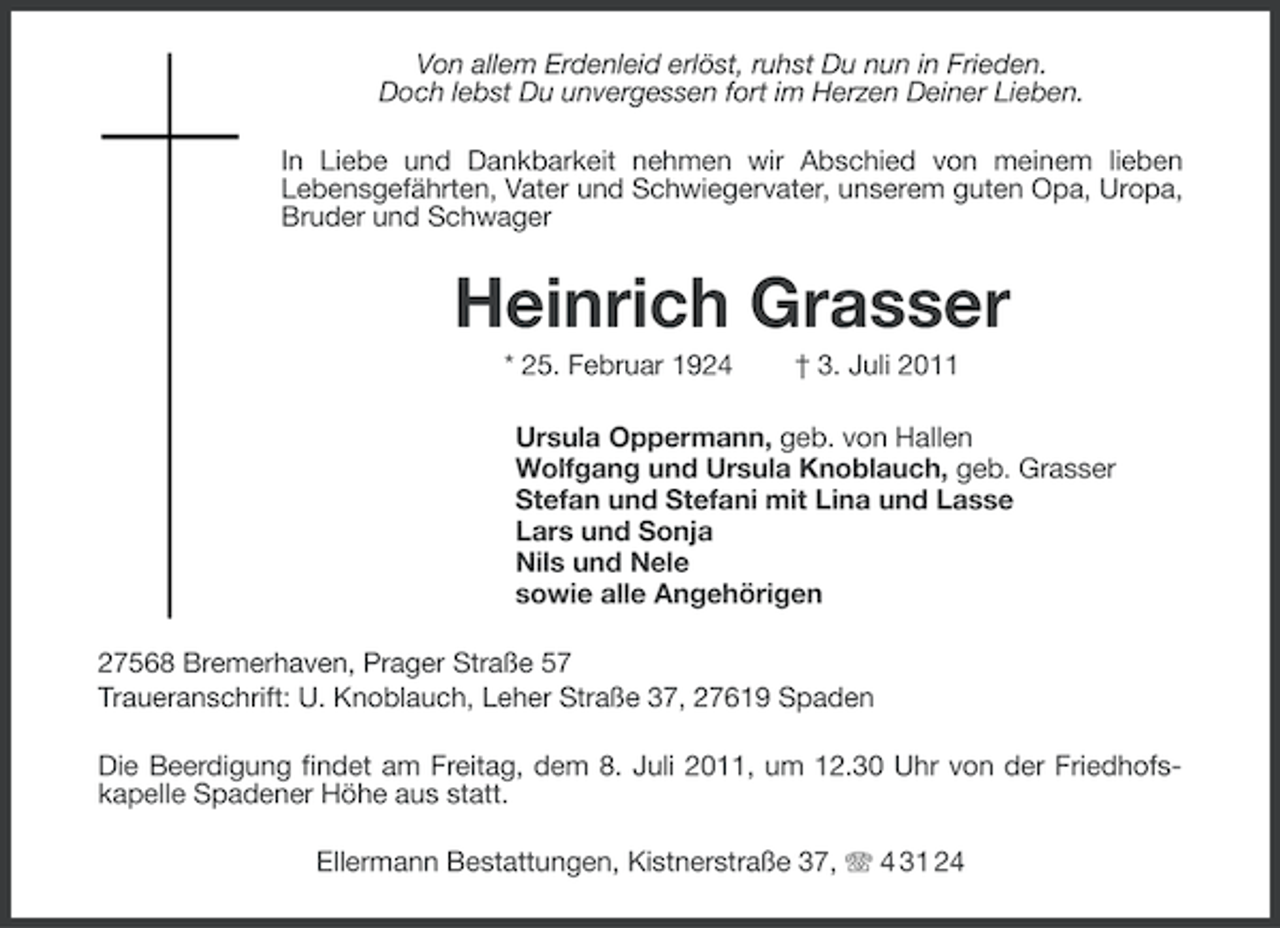 <p>Von allem Erdenleid erlöst, ruhst Du nun in Frieden.<br />Doch lebst Du unvergessen fort im Herzen Deiner Lieben.<br />In Liebe und Dankbarkeit nehmen wir Abschied von meinem lieben<br />Lebensgefährten, Vater und Schwiegervater, unserem guten Opa, Uropa,<br />Bruder und Schwager</p><p>Heinrich Grasser<br />* 25. Februar 1924</p><p>† 3. Juli 2011</p><p>Ursula Oppermann, geb. von Hallen<br />Wolfgang und Ursula Knoblauch, geb. Grasser<br />Stefan und Stefani mit Lina und Lasse<br />Lars und Sonja<br />Nils und Nele<br />sowie alle Angehörigen<br />27568 Bremerhaven, Prager Straße 57<br />Traueranschrift: U. Knoblauch, Leher Straße 37, 27619 Spaden<br />Die Beerdigung findet am Freitag, dem 8. Juli 2011, um 12.30 Uhr von der Friedhofskapelle Spadener Höhe aus statt.<br />Ellermann Bestattungen, Kistnerstraße 37, 4 31 24</p>