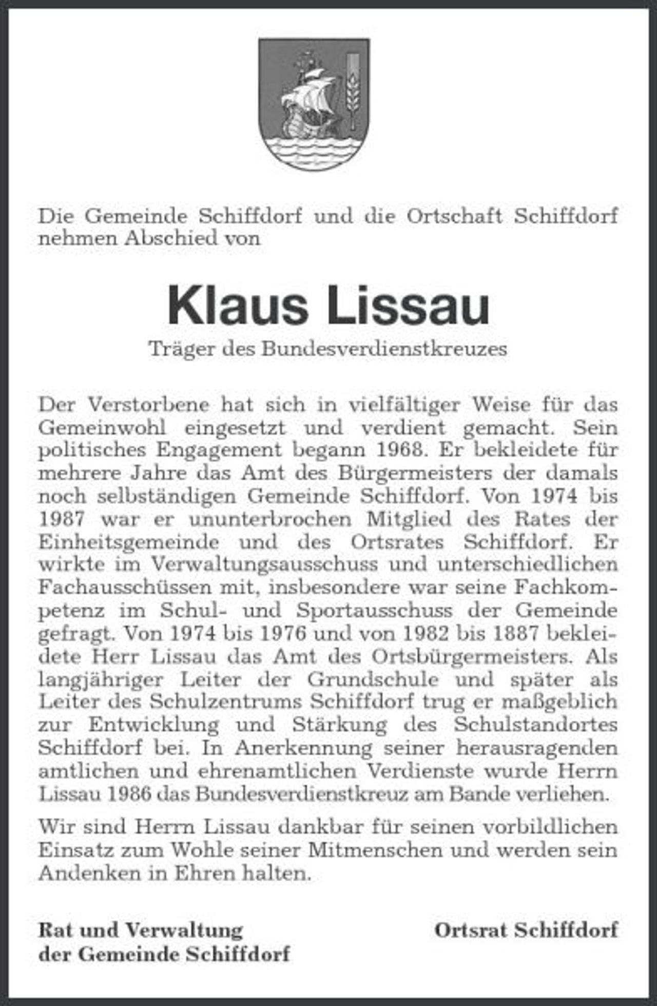 <p>Die Gemeinde Schiffdorf und die Ortschaft Schiffdorf nehmen Abschied von</p><p>Klaus Lissau<br />Träger des Bundesverdienstkreuzes Der Verstorbene hat sich in vielfältiger Weise für das Gemeinwohl eingesetzt und verdient gemacht. Sein politisches Engagement begann 1968. Er bekleidete für mehrere Jahre das Amt des Bürgermeisters der damals noch selbständigen Gemeinde Schiffdorf. Von 1974 bis 1987 war er ununterbrochen Mitglied des Rates der Einheitsgemeinde und des Ortsrates Schiffdorf. Er wirkte im Verwaltungsausschuss und unterschiedlichen Fachausschüssen mit, insbesondere war seine Fachkompetenz im Schul- und Sportausschuss der Gemeinde gefragt. Von 1974 bis 1976 und von 1982 bis 1887 bekleidete Herr Lissau das Amt des Ortsbürgermeisters. Als langjähriger Leiter der Grundschule und später als Leiter des Schulzentrums Schiffdorf trug er maßgeblich zur Entwicklung und Stärkung des Schulstandortes Schiffdorf bei. In Anerkennung seiner herausragenden amtlichen und ehrenamtlichen Verdienste wurde Herrn Lissau 1986 das Bundesverdienstkreuz am Bande verliehen. Wir sind Herrn Lissau dankbar für seinen vorbildlichen Einsatz zum Wohle seiner Mitmenschen und werden sein Andenken in Ehren halten. Rat und Verwaltung der Gemeinde Schiffdorf Ortsrat Schiffdorf</p>