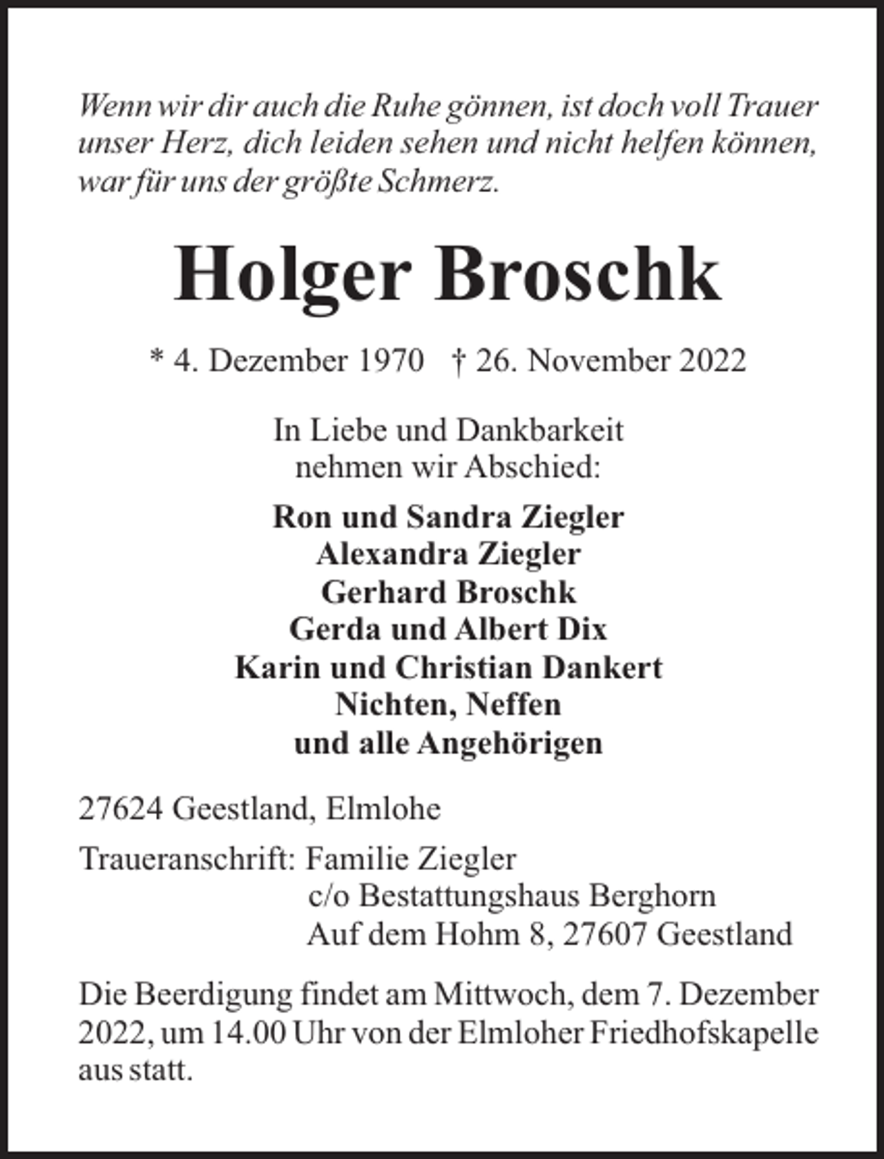 <p>Wenn wir dir auch die Ruhe gönnen, ist doch voll Trauer<br />unser Herz, dich leiden sehen und nicht helfen können,<br />war für uns der größte Schmerz.</p><p>Holger Broschk<br />* 4. Dezember 1970 † 26. November 2022<br />In Liebe und Dankbarkeit<br />nehmen wir Abschied:<br />Ron und Sandra Ziegler<br />Alexandra Ziegler<br />Gerhard Broschk<br />Gerda und Albert Dix<br />Karin und Christian Dankert<br />Nichten, Neffen<br />und alle Angehörigen<br />27624 Geestland, Elmlohe<br />Traueranschrift: Familie Ziegler<br />c/o Bestattungshaus Berghorn<br />Auf dem Hohm 8, 27607 Geestland<br />Die Beerdigung findet am Mittwoch, dem 7. Dezember<br />2022, um 14.00 Uhr von der Elmloher Friedhofskapelle<br />aus statt.</p>