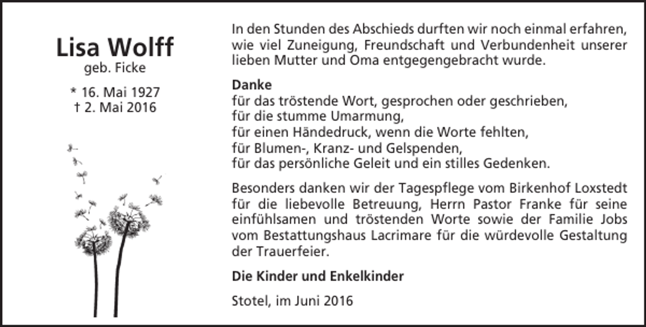 <p>Lisa Wolff<br />geb. Ficke</p><p>* 16. Mai 1927<br />† 2. Mai 2016</p><p>In den Stunden des Abschieds durften wir noch einmal erfahren,<br />wie viel Zuneigung, Freundschaft und Verbundenheit unserer<br />lieben Mutter und Oma entgegengebracht wurde.<br />Danke<br />für das tröstende Wort, gesprochen oder geschrieben,<br />für die stumme Umarmung,<br />für einen Händedruck, wenn die Worte fehlten,<br />für Blumen-, Kranz- und Gelspenden,<br />für das persönliche Geleit und ein stilles Gedenken.<br />Besonders danken wir der Tagespflege vom Birkenhof Loxstedt<br />für die liebevolle Betreuung, Herrn Pastor Franke für seine<br />einfühlsamen und tröstenden Worte sowie der Familie Jobs<br />vom Bestattungshaus Lacrimare für die würdevolle Gestaltung<br />der Trauerfeier.<br />Die Kinder und Enkelkinder<br />Stotel, im Juni 2016</p>