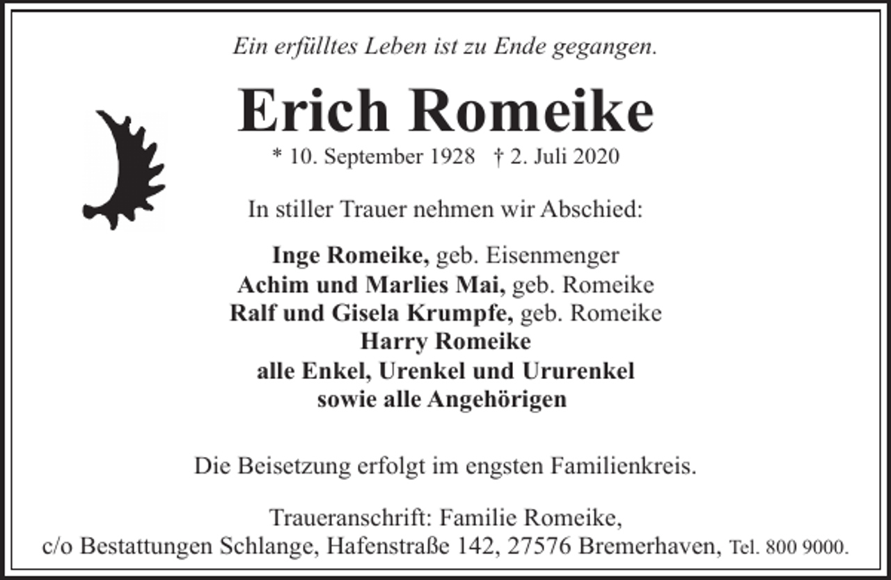 <p>Ein erfülltes Leben ist zu Ende gegangen.</p><p>Erich Romeike<br />* 10. September 1928 † 2. Juli 2020</p><p>In stiller Trauer nehmen wir Abschied:<br />Inge Romeike, geb. Eisenmenger<br />Achim und Marlies Mai, geb. Romeike<br />Ralf und Gisela Krumpfe, geb. Romeike<br />Harry Romeike<br />alle Enkel, Urenkel und Ururenkel<br />sowie alle Angehörigen<br />Die Beisetzung erfolgt im engsten Familienkreis.<br />Traueranschrift: Familie Romeike,<br />c/o Bestattungen Schlange, Hafenstraße 142, 27576 Bremerhaven, Tel. 800 9000.</p>