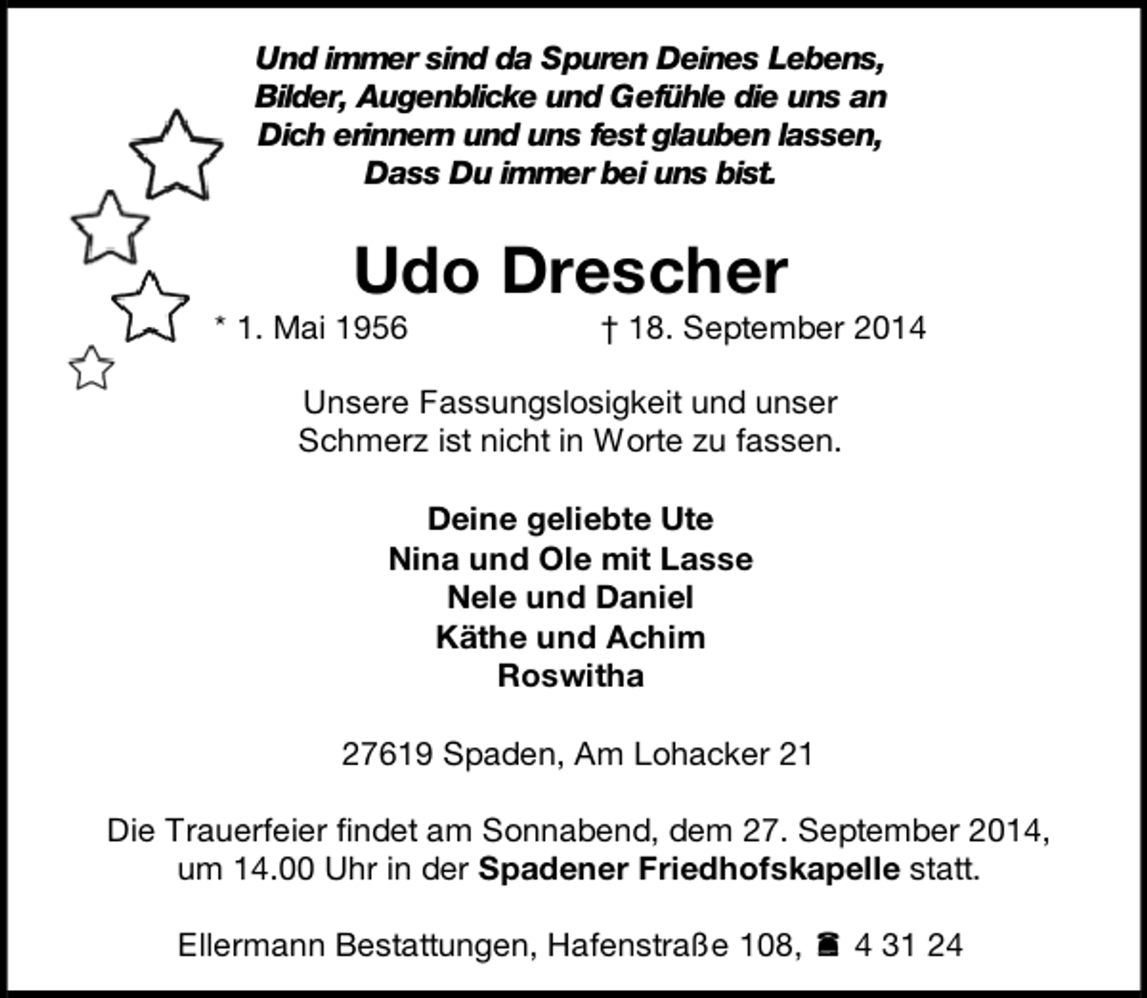 <p>Und immer sind da Spuren Deines Lebens,<br />Bilder, Augenblicke und Gefühle die uns an<br />Dich erinnern und uns fest glauben lassen,<br />Dass Du immer bei uns bist.</p><p>Udo Drescher</p><p>* 1. Mai 1956</p><p>† 18. September 2014</p><p>Unsere Fassungslosigkeit und unser<br />Schmerz ist nicht in Worte zu fassen.<br />Deine geliebte Ute<br />Nina und Ole mit Lasse<br />Nele und Daniel<br />Käthe und Achim<br />Roswitha<br />27619 Spaden, Am Lohacker 21<br />Die Trauerfeier findet am Sonnabend, dem 27. September 2014,<br />um 14.00 Uhr in der Spadener Friedhofskapelle statt.<br />Ellermann Bestattungen, Hafenstraße 108,  4 31 24</p>