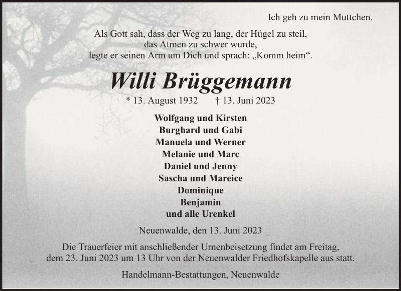 <p>Ich geh zu mein Muttchen.<br />Als Gott sah, dass der Weg zu lang, der Hügel zu steil,<br />das Atmen zu schwer wurde,<br />legte er seinen Arm um Dich und sprach: „Komm heim“.</p><p>Willi Brüggemann<br />* 13. August 1932</p><p>† 13. Juni 2023</p><p>Wolfgang und Kirsten<br />Burghard und Gabi<br />Manuela und Werner<br />Melanie und Marc<br />Daniel und Jenny<br />Sascha und Mareice<br />Dominique<br />Benjamin<br />und alle Urenkel<br />Neuenwalde, den 13. Juni 2023<br />Die Trauerfeier mit anschließender Urnenbeisetzung findet am Freitag,<br />dem 23. Juni 2023 um 13 Uhr von der Neuenwalder Friedhofskapelle aus statt.<br />Handelmann-Bestattungen, Neuenwalde</p>
