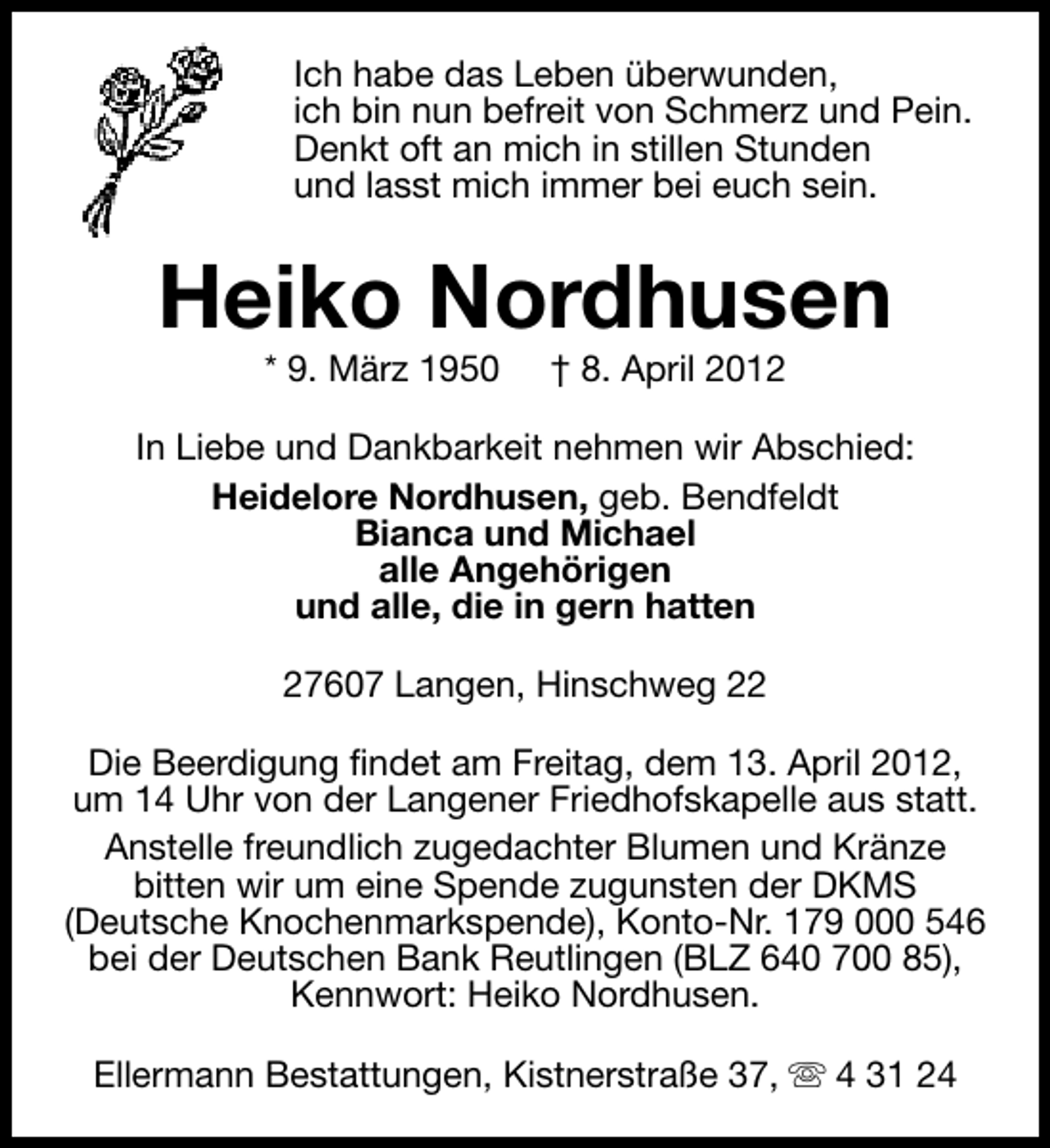 <p>Ich habe das Leben überwunden,<br />ich bin nun befreit von Schmerz und Pein.<br />Denkt oft an mich in stillen Stunden<br />und lasst mich immer bei euch sein.</p><p>Heiko Nordhusen<br />* 9. März 1950</p><p>† 8. April 2012</p><p>In Liebe und Dankbarkeit nehmen wir Abschied:<br />Heidelore Nordhusen, geb. Bendfeldt<br />Bianca und Michael<br />alle Angehörigen<br />und alle, die in gern hatten<br />27607 Langen, Hinschweg 22<br />Die Beerdigung findet am Freitag, dem 13. April 2012,<br />um 14 Uhr von der Langener Friedhofskapelle aus statt.<br />Anstelle freundlich zugedachter Blumen und Kränze<br />bitten wir um eine Spende zugunsten der DKMS<br />(Deutsche Knochenmarkspende), Konto-Nr. 179 000 546<br />bei der Deutschen Bank Reutlingen (BLZ 640 700 85),<br />Kennwort: Heiko Nordhusen.<br />Ellermann Bestattungen, Kistnerstraße 37, s 4 31 24</p>