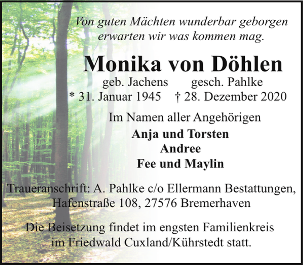 <p>Von guten Mächten wunderbar geborgen<br />erwarten wir was kommen mag.</p><p>Monika von Döhlen</p><p>geb. Jachens<br />gesch. Pahlke<br />* 31. Januar 1945 † 28. Dezember 2020<br />Im Namen aller Angehörigen<br />Anja und Torsten<br />Andree<br />Fee und Maylin<br />Traueranschrift: A. Pahlke c/o Ellermann Bestattungen,<br />Hafenstraße 108, 27576 Bremerhaven<br />Die Beisetzung findet im engsten Familienkreis<br />im Friedwald Cuxland/Kührstedt statt.</p>