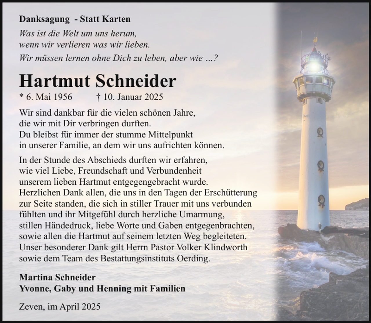 <p>Danksagung - Statt Karten<br />Was ist die Welt um uns herum,<br />wenn wir verlieren was wir lieben.<br />Wir müssen lernen ohne Dich zu leben, aber wie …?</p><p>Hartmut Schneider<br />* 6. Mai 1956</p><p>† 10. Januar 2025</p><p>Wir sind dankbar für die vielen schönen Jahre,<br />die wir mit Dir verbringen durften.<br />Du bleibst für immer der stumme Mittelpunkt<br />in unserer Familie, an dem wir uns aufrichten können.<br />In der Stunde des Abschieds durften wir erfahren,<br />wie viel Liebe, Freundschaft und Verbundenheit<br />unserem lieben Hartmut entgegengebracht wurde.<br />Herzlichen Dank allen, die uns in den Tagen der Erschütterung<br />zur Seite standen, die sich in stiller Trauer mit uns verbunden<br />fühlten und ihr Mitgefühl durch herzliche Umarmung,<br />stillen Händedruck, liebe Worte und Gaben entgegenbrachten,<br />sowie allen die Hartmut auf seinem letzten Weg begleiteten.<br />Unser besonderer Dank gilt Herrn Pastor Volker Klindworth<br />sowie dem Team des Bestattungsinstituts Oerding.<br />Martina Schneider<br />Yvonne, Gaby und Henning mit Familien<br />Zeven, im April 2025</p>
