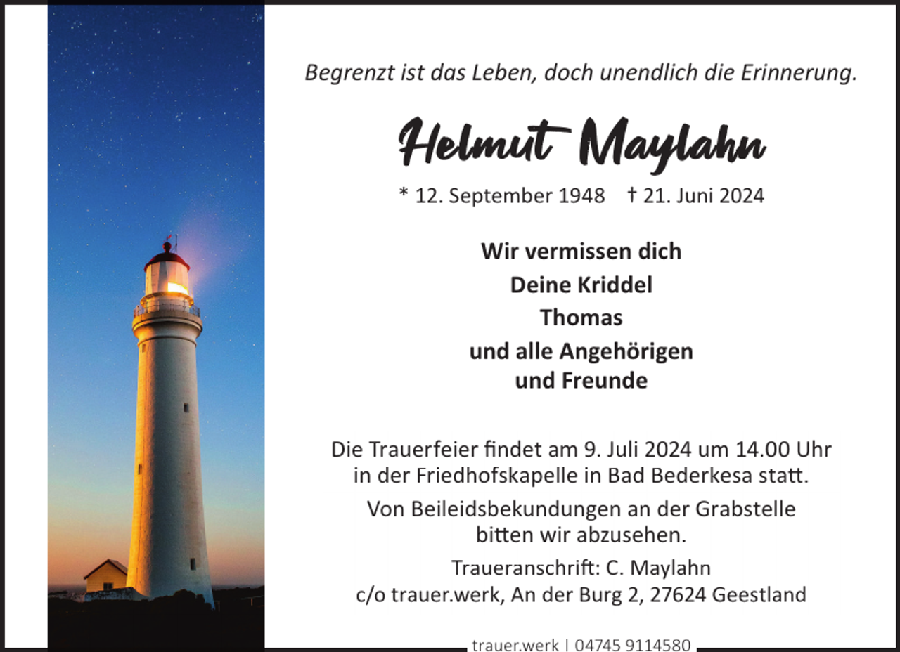<p>Begrenzt ist das Leben, doch unendlich die Erinnerung.</p><p>Helmut Maylahn</p><p>* 12. September 1948 † 21. Juni 2024</p><p>Wir vermissen dich<br />Deine Kriddel<br />Thomas<br />und alle Angehörigen<br />und Freunde<br />Die Trauerfeier ﬁndet am 9. Juli 2024 um 14.00 Uhr<br />in der Friedhofskapelle in Bad Bederkesa sta©.<br />Von Beileidsbekundungen an der Grabstelle<br />bi©en wir abzusehen.<br />Traueranschri�: C. Maylahn<br />c/o trauer.werk, An der Burg 2, 27624 Geestland<br />trauer.werk | 04745 9114580</p>