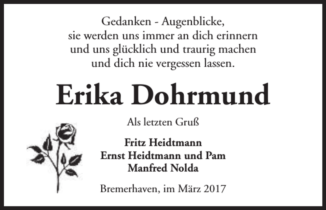<p>Gedanken - Augenblicke,<br />sie werden uns immer an dich erinnern<br />und uns glücklich und traurig machen<br />und dich nie vergessen lassen.</p><p>Erika Dohrmund<br />Als letzten Gruß<br />Fritz Heidtmann<br />Ernst Heidtmann und Pam<br />Manfred Nolda<br />Bremerhaven, im März 2017</p>